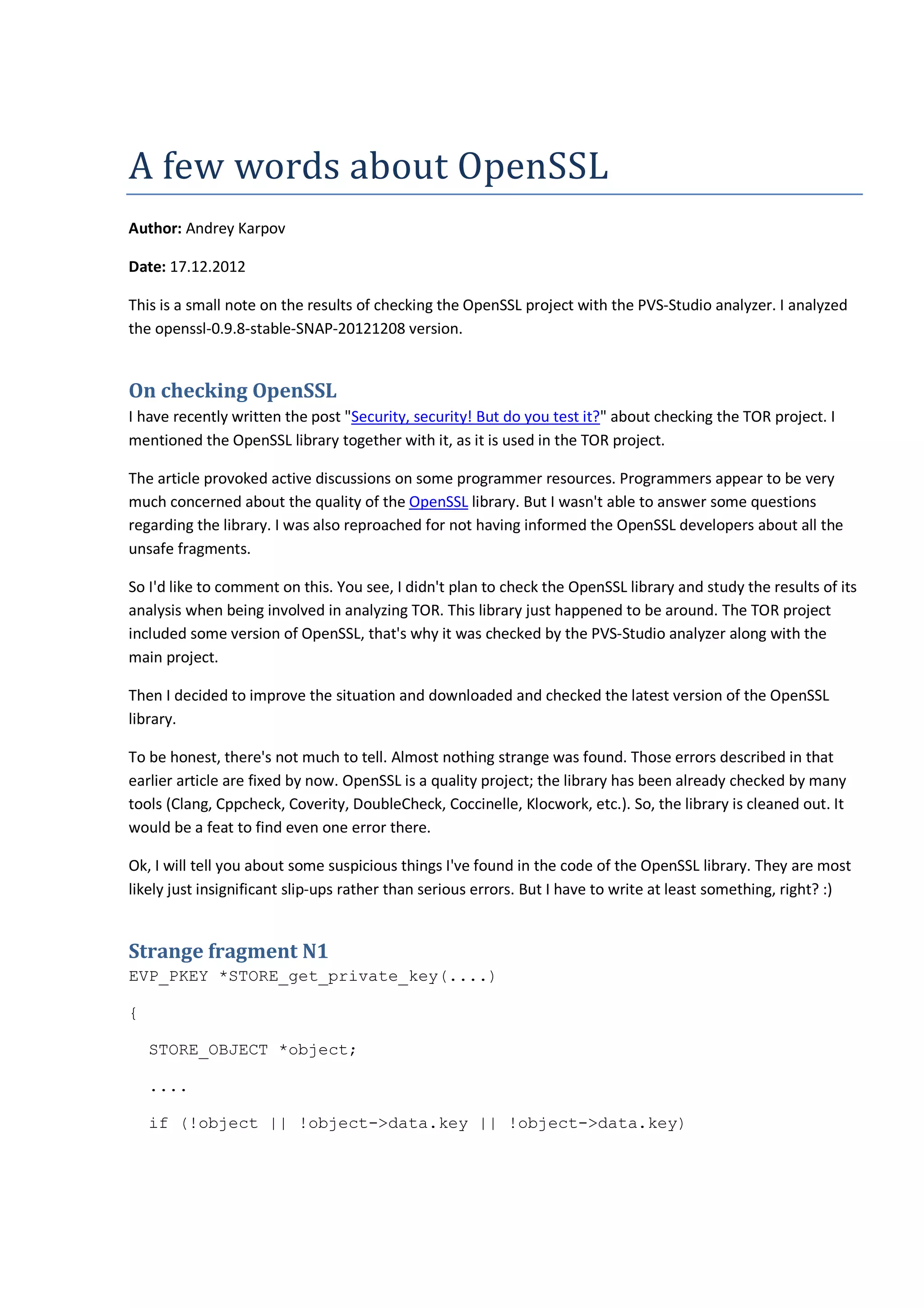 A	few	words	about	OpenSSL
Author: Andrey Karpov
Date: 17.12.2012
This is a small note on the results of checking the OpenSSL project with the PVS-Studio analyzer. I analyzed
the openssl-0.9.8-stable-SNAP-20121208 version.
On checking OpenSSL
I have recently written the post "Security, security! But do you test it?" about checking the TOR project. I
mentioned the OpenSSL library together with it, as it is used in the TOR project.
The article provoked active discussions on some programmer resources. Programmers appear to be very
much concerned about the quality of the OpenSSL library. But I wasn't able to answer some questions
regarding the library. I was also reproached for not having informed the OpenSSL developers about all the
unsafe fragments.
So I'd like to comment on this. You see, I didn't plan to check the OpenSSL library and study the results of its
analysis when being involved in analyzing TOR. This library just happened to be around. The TOR project
included some version of OpenSSL, that's why it was checked by the PVS-Studio analyzer along with the
main project.
Then I decided to improve the situation and downloaded and checked the latest version of the OpenSSL
library.
To be honest, there's not much to tell. Almost nothing strange was found. Those errors described in that
earlier article are fixed by now. OpenSSL is a quality project; the library has been already checked by many
tools (Clang, Cppcheck, Coverity, DoubleCheck, Coccinelle, Klocwork, etc.). So, the library is cleaned out. It
would be a feat to find even one error there.
Ok, I will tell you about some suspicious things I've found in the code of the OpenSSL library. They are most
likely just insignificant slip-ups rather than serious errors. But I have to write at least something, right? :)
Strange fragment N1
EVP_PKEY *STORE_get_private_key(....)
{
STORE_OBJECT *object;
....
if (!object || !object->data.key || !object->data.key)
 