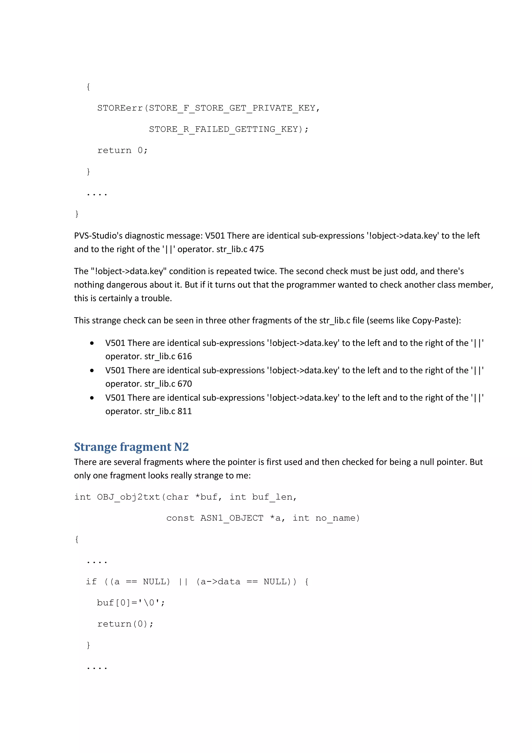 {
STOREerr(STORE_F_STORE_GET_PRIVATE_KEY,
STORE_R_FAILED_GETTING_KEY);
return 0;
}
....
}
PVS-Studio's diagnostic message: V501 There are identical sub-expressions '!object->data.key' to the left
and to the right of the '||' operator. str_lib.c 475
The "!object->data.key" condition is repeated twice. The second check must be just odd, and there's
nothing dangerous about it. But if it turns out that the programmer wanted to check another class member,
this is certainly a trouble.
This strange check can be seen in three other fragments of the str_lib.c file (seems like Copy-Paste):
• V501 There are identical sub-expressions '!object->data.key' to the left and to the right of the '||'
operator. str_lib.c 616
• V501 There are identical sub-expressions '!object->data.key' to the left and to the right of the '||'
operator. str_lib.c 670
• V501 There are identical sub-expressions '!object->data.key' to the left and to the right of the '||'
operator. str_lib.c 811
Strange fragment N2
There are several fragments where the pointer is first used and then checked for being a null pointer. But
only one fragment looks really strange to me:
int OBJ_obj2txt(char *buf, int buf_len,
const ASN1_OBJECT *a, int no_name)
{
....
if ((a == NULL) || (a->data == NULL)) {
buf[0]='0';
return(0);
}
....
 