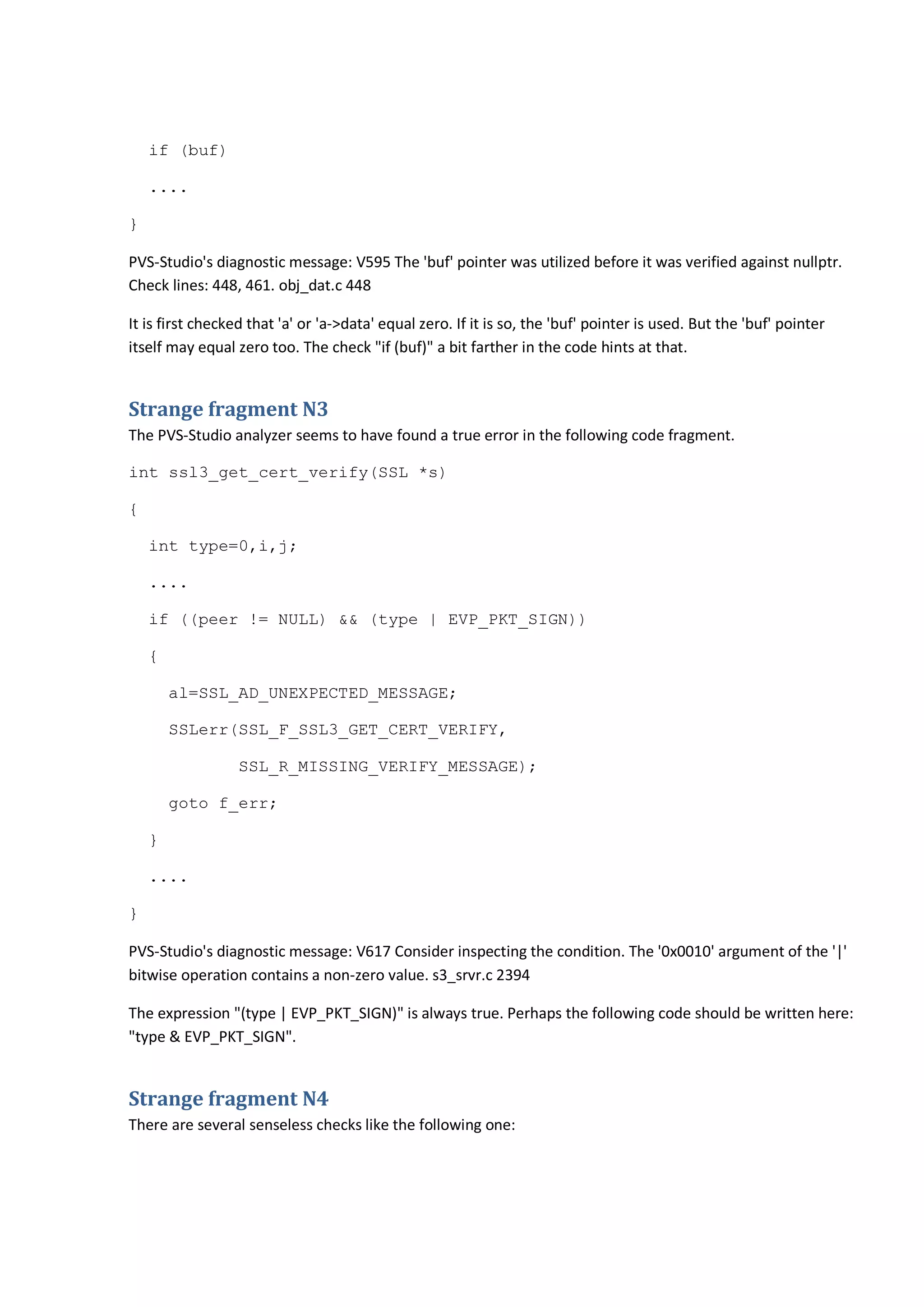 if (buf)
....
}
PVS-Studio's diagnostic message: V595 The 'buf' pointer was utilized before it was verified against nullptr.
Check lines: 448, 461. obj_dat.c 448
It is first checked that 'a' or 'a->data' equal zero. If it is so, the 'buf' pointer is used. But the 'buf' pointer
itself may equal zero too. The check "if (buf)" a bit farther in the code hints at that.
Strange fragment N3
The PVS-Studio analyzer seems to have found a true error in the following code fragment.
int ssl3_get_cert_verify(SSL *s)
{
int type=0,i,j;
....
if ((peer != NULL) && (type | EVP_PKT_SIGN))
{
al=SSL_AD_UNEXPECTED_MESSAGE;
SSLerr(SSL_F_SSL3_GET_CERT_VERIFY,
SSL_R_MISSING_VERIFY_MESSAGE);
goto f_err;
}
....
}
PVS-Studio's diagnostic message: V617 Consider inspecting the condition. The '0x0010' argument of the '|'
bitwise operation contains a non-zero value. s3_srvr.c 2394
The expression "(type | EVP_PKT_SIGN)" is always true. Perhaps the following code should be written here:
"type & EVP_PKT_SIGN".
Strange fragment N4
There are several senseless checks like the following one:
 