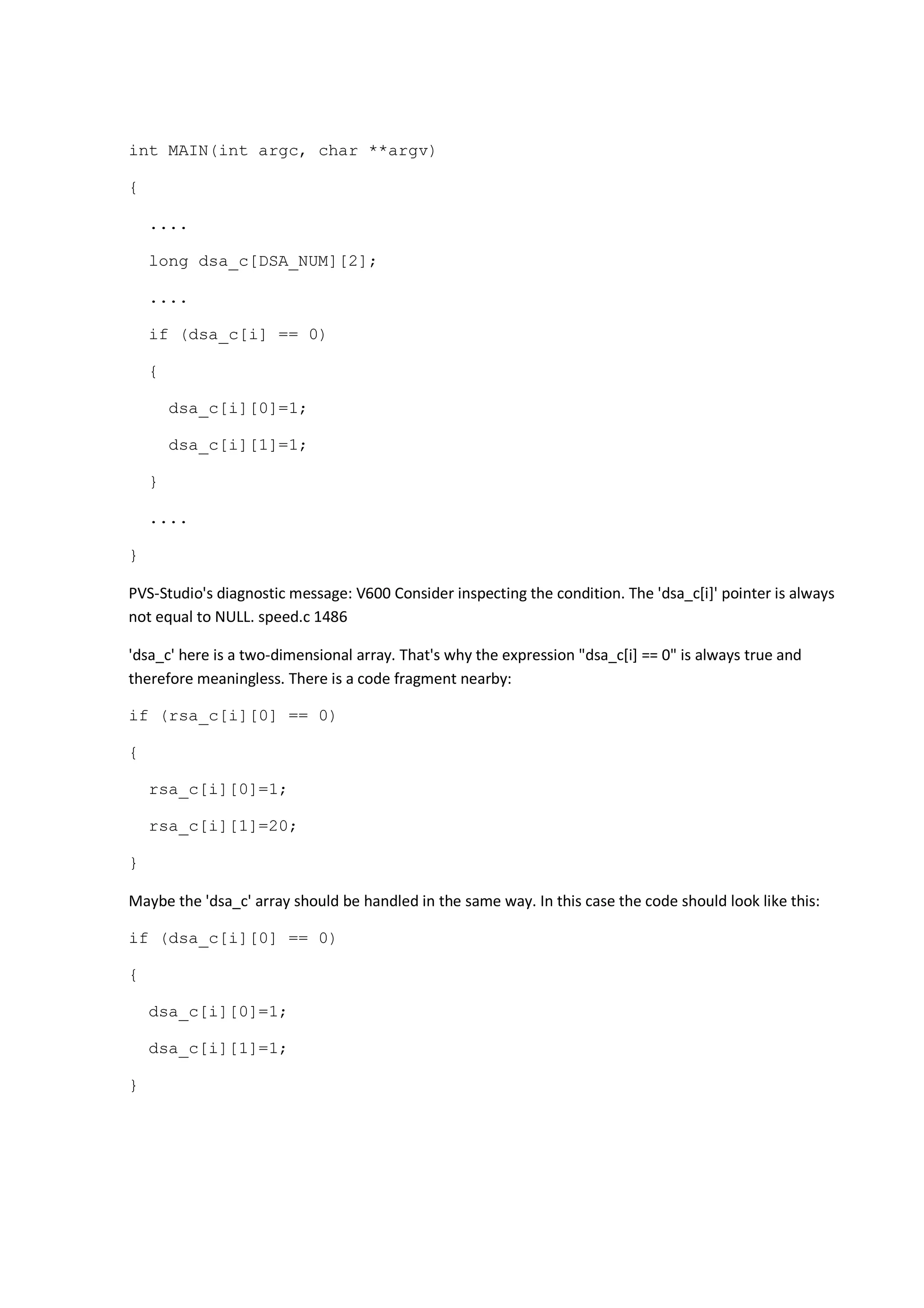 int MAIN(int argc, char **argv)
{
....
long dsa_c[DSA_NUM][2];
....
if (dsa_c[i] == 0)
{
dsa_c[i][0]=1;
dsa_c[i][1]=1;
}
....
}
PVS-Studio's diagnostic message: V600 Consider inspecting the condition. The 'dsa_c[i]' pointer is always
not equal to NULL. speed.c 1486
'dsa_c' here is a two-dimensional array. That's why the expression "dsa_c[i] == 0" is always true and
therefore meaningless. There is a code fragment nearby:
if (rsa_c[i][0] == 0)
{
rsa_c[i][0]=1;
rsa_c[i][1]=20;
}
Maybe the 'dsa_c' array should be handled in the same way. In this case the code should look like this:
if (dsa_c[i][0] == 0)
{
dsa_c[i][0]=1;
dsa_c[i][1]=1;
}
 