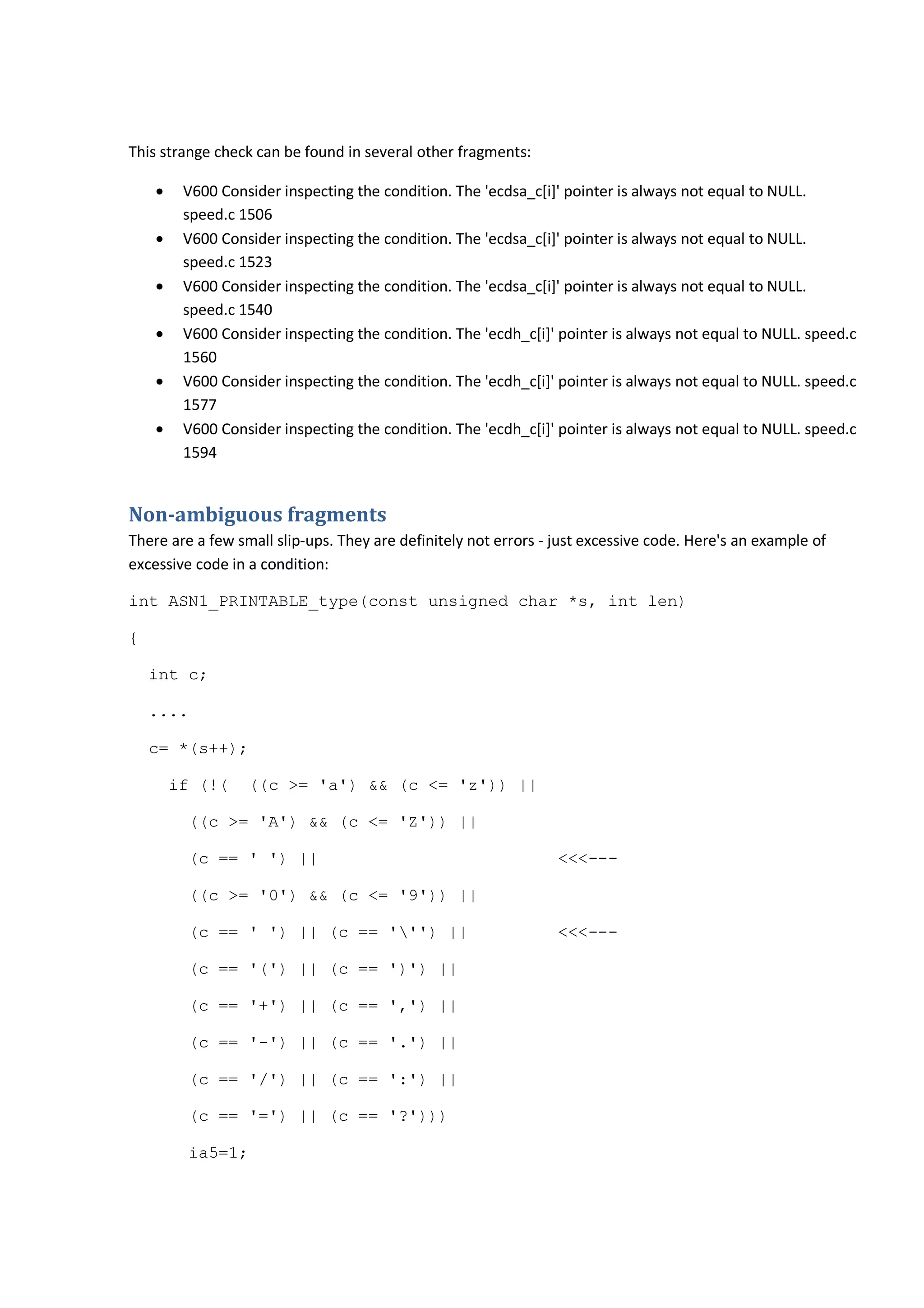 This strange check can be found in several other fragments:
• V600 Consider inspecting the condition. The 'ecdsa_c[i]' pointer is always not equal to NULL.
speed.c 1506
• V600 Consider inspecting the condition. The 'ecdsa_c[i]' pointer is always not equal to NULL.
speed.c 1523
• V600 Consider inspecting the condition. The 'ecdsa_c[i]' pointer is always not equal to NULL.
speed.c 1540
• V600 Consider inspecting the condition. The 'ecdh_c[i]' pointer is always not equal to NULL. speed.c
1560
• V600 Consider inspecting the condition. The 'ecdh_c[i]' pointer is always not equal to NULL. speed.c
1577
• V600 Consider inspecting the condition. The 'ecdh_c[i]' pointer is always not equal to NULL. speed.c
1594
Non-ambiguous fragments
There are a few small slip-ups. They are definitely not errors - just excessive code. Here's an example of
excessive code in a condition:
int ASN1_PRINTABLE_type(const unsigned char *s, int len)
{
int c;
....
c= *(s++);
if (!( ((c >= 'a') && (c <= 'z')) ||
((c >= 'A') && (c <= 'Z')) ||
(c == ' ') || <<<---
((c >= '0') && (c <= '9')) ||
(c == ' ') || (c == ''') || <<<---
(c == '(') || (c == ')') ||
(c == '+') || (c == ',') ||
(c == '-') || (c == '.') ||
(c == '/') || (c == ':') ||
(c == '=') || (c == '?')))
ia5=1;
 