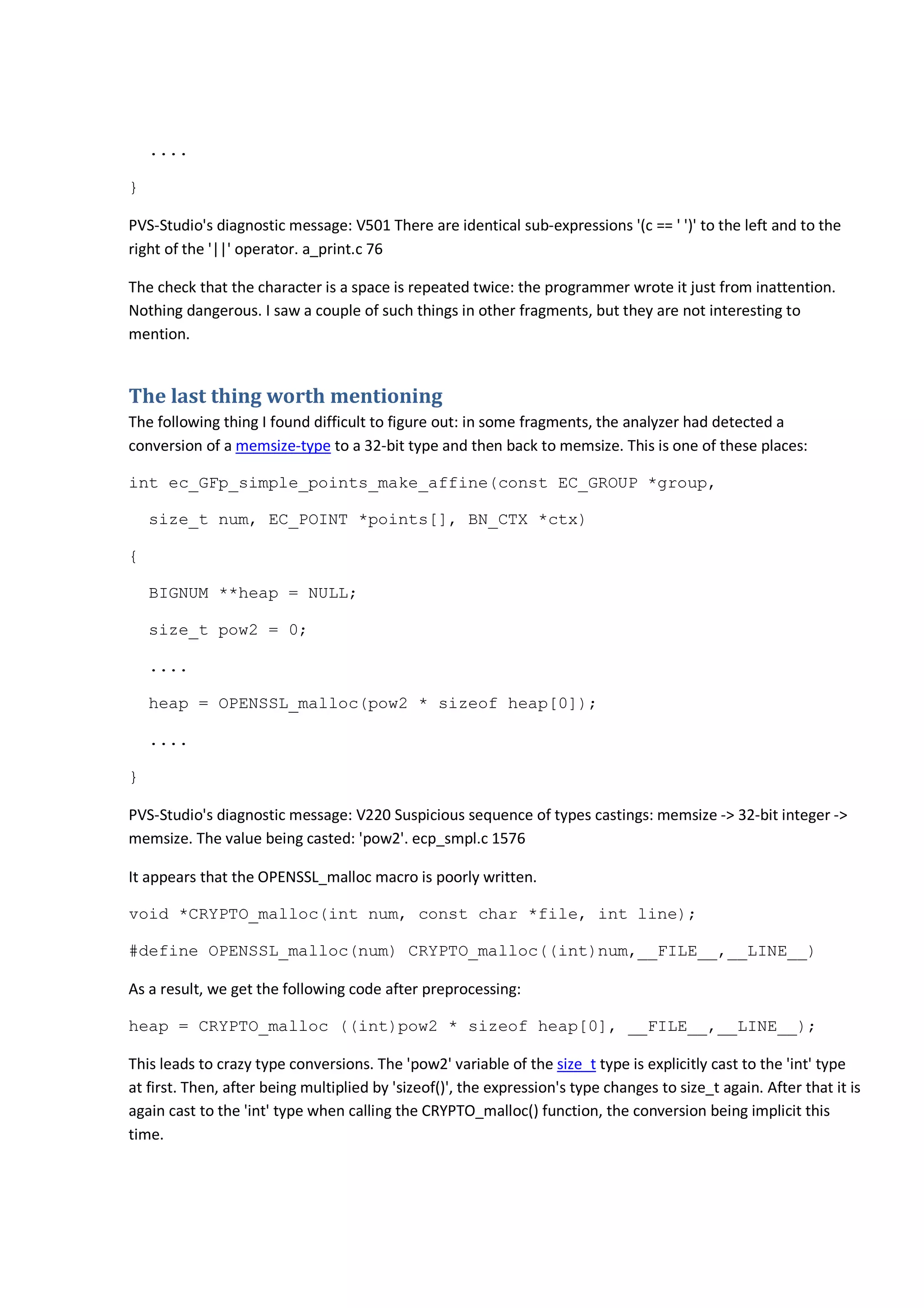 ....
}
PVS-Studio's diagnostic message: V501 There are identical sub-expressions '(c == ' ')' to the left and to the
right of the '||' operator. a_print.c 76
The check that the character is a space is repeated twice: the programmer wrote it just from inattention.
Nothing dangerous. I saw a couple of such things in other fragments, but they are not interesting to
mention.
The last thing worth mentioning
The following thing I found difficult to figure out: in some fragments, the analyzer had detected a
conversion of a memsize-type to a 32-bit type and then back to memsize. This is one of these places:
int ec_GFp_simple_points_make_affine(const EC_GROUP *group,
size_t num, EC_POINT *points[], BN_CTX *ctx)
{
BIGNUM **heap = NULL;
size_t pow2 = 0;
....
heap = OPENSSL_malloc(pow2 * sizeof heap[0]);
....
}
PVS-Studio's diagnostic message: V220 Suspicious sequence of types castings: memsize -> 32-bit integer ->
memsize. The value being casted: 'pow2'. ecp_smpl.c 1576
It appears that the OPENSSL_malloc macro is poorly written.
void *CRYPTO_malloc(int num, const char *file, int line);
#define OPENSSL_malloc(num) CRYPTO_malloc((int)num,__FILE__,__LINE__)
As a result, we get the following code after preprocessing:
heap = CRYPTO_malloc ((int)pow2 * sizeof heap[0], __FILE__,__LINE__);
This leads to crazy type conversions. The 'pow2' variable of the size_t type is explicitly cast to the 'int' type
at first. Then, after being multiplied by 'sizeof()', the expression's type changes to size_t again. After that it is
again cast to the 'int' type when calling the CRYPTO_malloc() function, the conversion being implicit this
time.
 