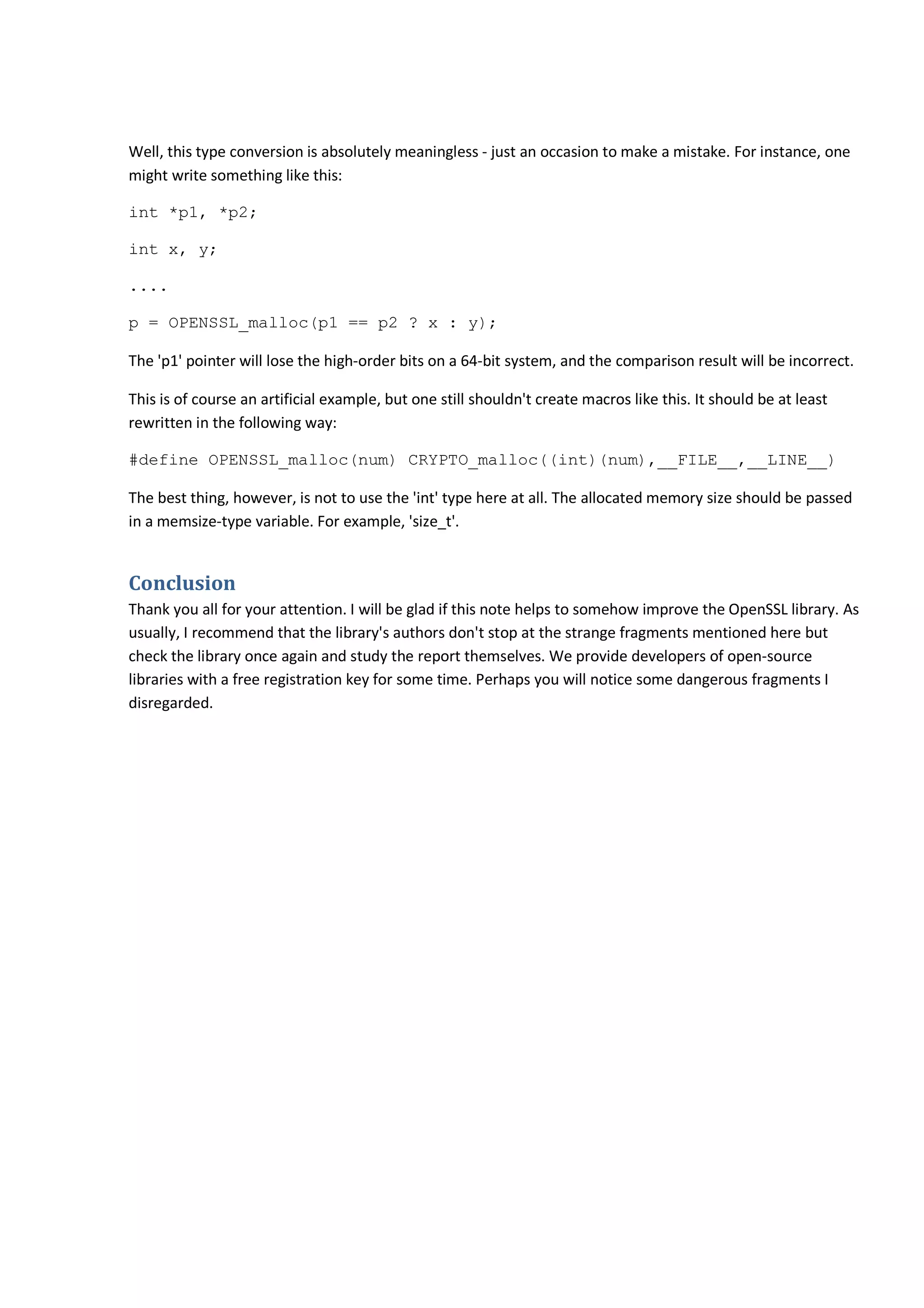 Well, this type conversion is absolutely meaningless - just an occasion to make a mistake. For instance, one
might write something like this:
int *p1, *p2;
int x, y;
....
p = OPENSSL_malloc(p1 == p2 ? x : y);
The 'p1' pointer will lose the high-order bits on a 64-bit system, and the comparison result will be incorrect.
This is of course an artificial example, but one still shouldn't create macros like this. It should be at least
rewritten in the following way:
#define OPENSSL_malloc(num) CRYPTO_malloc((int)(num),__FILE__,__LINE__)
The best thing, however, is not to use the 'int' type here at all. The allocated memory size should be passed
in a memsize-type variable. For example, 'size_t'.
Conclusion
Thank you all for your attention. I will be glad if this note helps to somehow improve the OpenSSL library. As
usually, I recommend that the library's authors don't stop at the strange fragments mentioned here but
check the library once again and study the report themselves. We provide developers of open-source
libraries with a free registration key for some time. Perhaps you will notice some dangerous fragments I
disregarded.
 