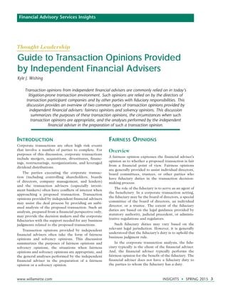 www.willamette.com	 INSIGHTS • SPRING 2015 3
Guide to Transaction Opinions Provided
by Independent Financial Advisers
Kyle J. Wishing
Financial Advisory Services Insights
Transaction opinions from independent financial advisers are commonly relied on in today’s
litigation-prone transaction environment. Such opinions are relied on by the directors of
transaction participant companies and by other parties with fiduciary responsibilities. This
discussion provides an overview of two common types of transaction opinions provided by
independent financial advisers: fairness opinions and solvency opinions. This discussion
summarizes the purposes of these transaction opinions, the circumstances when such
transaction opinions are appropriate, and the analyses performed by the independent
financial adviser in the preparation of such a transaction opinion.
Introduction
Corporate transactions are often high risk events
that involve a number of parties to complete. For
purposes of this discussion, corporate transactions
include mergers, acquisitions, divestitures, financ-
ings, restructurings, reorganizations, and leveraged
dividend distributions.
The parties executing the corporate transac-
tion (including controlling shareholders, boards
of directors, company management, and lenders)
and the transaction advisers (especially invest-
ment bankers) often have conflicts of interest when
approaching a proposed transaction. Transaction
opinions provided by independent financial advisers
may assist the deal process by providing an unbi-
ased analysis of the proposed transaction. Such an
analysis, prepared from a financial perspective only,
may provide the decision makers and the corporate
fiduciaries with the support needed for any business
judgments related to the proposed transactions.
Transaction opinions provided by independent
financial advisers often take the form of fairness
opinions and solvency opinions. This discussion
summarizes the purposes of fairness opinions and
solvency opinions, the situations when fairness
opinions and solvency opinions are appropriate, and
the general analyses performed by the independent
financial adviser in the preparation of a fairness
opinion or a solvency opinion.
Fairness Opinions
Overview
A fairness opinion expresses the financial adviser’s
opinion as to whether a proposed transaction is fair
from a financial point of view. Fairness opinions
are generally provided to assist individual directors,
board committees, trustees, or other parties who
have fiduciary duties in the transaction decision-
making process.
The role of the fiduciary is to serve as an agent of
the beneficiary. In a corporate transaction setting,
the fiduciary may be the board of directors, a special
committee of the board of directors, an individual
director, or a trustee. The extent of the fiduciary
duties are based on the legal guidance provided by
statutory authority, judicial precedent, or adminis-
trative regulations and regulators.
Such fiduciary duties may vary based on the
relevant legal jurisdiction. However, it is generally
understood that the fiduciary’s duty is to uphold the
business judgment rule.
In the corporate transaction analysis, the fidu-
ciary typically is the client of the financial adviser.
And, the financial adviser typically performs the
fairness opinion for the benefit of the fiduciary. The
financial adviser does not have a fiduciary duty to
the parties to whom the fiduciary has a duty.
Thought Leadership
 