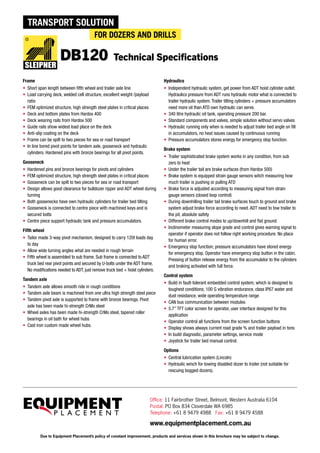 Office: 11 Fairbrother Street, Belmont, Western Australia 6104
Postal: PO Box 834 Cloverdale WA 6985
Telephone: +61 8 9479 4988 Fax: +61 8 9479 4588
www.equipmentplacement.com.au
Due to Equipment Placement’s policy of constant improvement, products and services shown in this brochure may be subject to change.
Frame
•	 Short span length between fifth wheel and trailer axle line
•	 Load carrying deck, welded cell structure, excellent weight /payload
ratio
•	 FEM optimized structure, high strength steel plates in critical places
•	 Deck and bottom plates from Hardox 400
•	 Deck wearing rails from Hardox 500
•	 Guide rails show widest load place on the deck
•	 Anti-slip coating on the deck
•	 Frame can be spilt to two pieces for sea or road transport
•	 In line bored pivot points for tandem axle, gooseneck and hydraulic
cylinders. Hardened pins with bronze bearings for all pivot points.
Gooseneck
•	 Hardened pins and bronze bearings for pivots and cylinders
•	 FEM optimized structure, high strength steel plates in critical places
•	 Gooseneck can be spilt to two pieces for sea or road transport
•	 Design allows good clearance for bulldozer ripper and ADT wheel during
turning
•	 Both goosenecks have own hydraulic cylinders for trailer bed tilting
•	 Gooseneck is connected to centre piece with machined keys and is
secured bolts
•	 Centre piece support hydraulic tank and pressure accumulators.
Fifth wheel
•	 Tailor made 3-way pivot mechanism, designed to carry 120t loads day
to day
•	 Allow wide turning angles what are needed in rough terrain
•	 Fifth wheel is assembled to sub frame. Sub frame is connected to ADT
truck bed rear pivot points and secured by U-bolts under the ADT frame.
No modifications needed to ADT, just remove truck bed + hoist cylinders.
Tandem axle
•	 Tandem axle allows smooth ride in rough conditions
•	 Tandem axle beam is machined from one ultra high strength steel piece
•	 Tandem pivot axle is supported to frame with bronze bearings. Pivot
axle has been made hi-strength CrMo steel
•	 Wheel axles has been made hi-strength CrMo steel, tapered roller
bearings in oil bath for wheel hubs
•	 Cast iron custom made wheel hubs.
Hydraulics
•	 Independent hydraulic system, get power from ADT hoist cylinder outlet.
Hydraulics pressure from ADT runs hydraulic motor what is connected to
trailer hydraulic system. Trailer tilting cylinders + pressure accumulators
need more oil than ATD own hydraulic can serve.
•	 340 litre hydraulic oil tank, operating pressure 200 bar.
•	 Standard components and valves, simple solution without servo valves
•	 Hydraulic running only when is needed to adjust trailer bed angle on fill
in accumulators, no heat issues caused by continuous running
•	 Pressure accumulators stores energy for emergency stop function.
Brake system
•	 Trailer sophisticated brake system works in any condition, from sub
zero to heat
•	 Under the trailer tail are brake surfaces (from Hardox 500)
•	 Brake system is equipped strain gauge sensors witch measuring how
much trailer is pushing or pulling ATD
•	 Brake force is adjusted according to measuring signal from strain
gauge sensors (closed loop control)
•	 During downhilling trailer tail brake surfaces touch to ground and brake
system adjust brake force according to need. ADT need to tow trailer to
the pit, absolute safety
•	 Different brake control modes to up/downhill and flat ground
•	 Inclinometer measuring slope grade and control gives warning signal to
operator if operator does not follow right working procedure. No place
for human error.
•	 Emergency stop function; pressure accumulators have stored energy
for emergency stop. Operator have emergency stop button in the cabin.
Pressing of button release energy from the accumulator to the cylinders
and braking activated with full force.
Control system
•	 Build in fault-tolerant embedded control system, which is designed to
toughest conditions; 100 G vibration endurance, class IP67 water and
dust resistance, wide operating temperature range
•	 CAN bus communication between modules
•	 5.7” TFT color screen for operator, user interface designed for this
application
•	 Operator control all functions from the screen function buttons
•	 Display shows always current road grade % and trailer payload in tons
•	 In build diagnostic, parameter settings, service mode
•	 Joystick for trailer bed manual control.
Options
•	 Central lubrication system (Lincoln)
•	 Hydraulic winch for towing disabled dozer to trailer (not suitable for
rescuing bogged dozers).
Technical Specifications
 