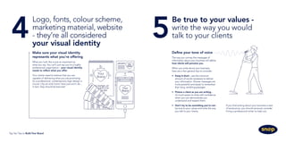 Make sure your visual identity
represents what you're offering
What you look like is just as important as
what you say. You can’t just say you’re a highly
professional organisation - your visual identity
needs to reflect what you offer.
Your clients need to believe that you are
capable of delivering what you are promising.
So a professional, contemporary logo design is
crucial. Clip art and Comic Sans just won’t do...
in fact, they should be banned!
Be true to your values -
write the way you would
talk to your clients5
Define your tone of voice
The way you convey the messages of
information about your business will define
how clients will perceive you.
When you write about your business,
here are a few general tips to consider:
•	 Keep it short - use the minimum
amount of words necessary to deliver
your information. Shorter messages are
more powerful and easier to remember
than long, rambling passages.
•	 Picture a client as you are writing -
it’s much easier to write with confidence
when you can demonstrate you
understand and respect them.
•	 Don’t try to be something you’re not -
be true to your values and write the way
you talk to your clients.
If you find writing about your business a test
of endurance, you should seriously consider
hiring a professional writer to help out.
Logo, fonts, colour scheme,
marketing material, website
- they’re all considered
your visual identity
4
Top Ten Tips to Build Your Brand
 