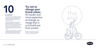 Try not to
change your
brand values -
It’s harder and
more expensive
to change an
image than it
is to build one
from scratch
10	Be consistent
The consistency of your marketing message
is essential. The more you repeat it, the more
powerful it becomes and the more firmly
established your reputation becomes in the
minds of your clients.
While one message might sound restrictive,
in actual fact it allows you more freedom.
BMW for example, want their clients to believe
their cars are “the Ultimate Driving Machine”,
whether they are in the market for a small
electric car, or large luxury model. The positive
brand identity underpins their brand in every
context.
Equally, a store with a reputation for good value
or high style will attract clients at every price
point. And a respected brand of coffee can
enhance the sales of any cafe that serves it.
People like to know what you are and
over time a consistent brand message
will become increasingly powerful.
Top Ten Tips to Build Your Brand
 