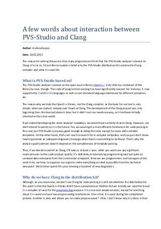 A	few	words	about	interaction	between	
PVS-Studio	and	Clang
Author: Andrey Karpov
Date: 18.02.2013
The reason for writing this post is that many programmers think that the PVS-Studio analyzer is based on
Clang. It's not so. I'd just like to explain in brief why the PVS-Studio distribution kit contains the Clang
compiler and what it is used for.
What is PVS-Studio based on?
The PVS-Studio analyzer is based on the open-source library OpenC++. Very little has remained of this
library by now, though. The code of program text parsing has been significantly revised. For instance, it now
supports the C and C++11 languages as well as non-standard language extensions for different compilers,
etc.
The reason why we took the OpenC++ library, not the Clang compiler, as the basis for out tool is very
simple: when we started, nobody ever heard of Clang. The development of the Clang project was only
beginning then. We learned about it later, but it didn't suit our needs anyway, as it had been initially
oriented on the Linux world.
If we started developing the static analyzer nowadays, we would have certainly chosen Clang. However, we
don't intend to switch to it in the future. Yes, we would get a more efficient mechanism for code parsing in
this case, but PVS-Studio is anyway good enough at doing this now, except for cases with complex
templates. On the other hand, that's not much to search for in complex templates, and you just don't know
how to generate an adequate diagnostic message when there is something to be found. That's why the
analysis quality almost doesn't depend on the completeness of template parsing.
Thus, if we decide to switch to Clang, it'll take us at least 1 year, while you won't see any significant
improvements to the code analysis quality. It's definitely an interesting programming task but quite an
unreasonable enterprise from the commercial viewpoint. Since we are programmers and managers at the
same time, we have to suppress our urges to make everything as ideal as possible from the technical
viewpoint. We'd rather spend this year creating a hundred of new diagnostics.
Why do we have Clang in the distribution kit?
Although, as you now know, we don't use Clang for code parsing it is still included into the distribution kit.
The point is that the OpenC++ library didn't have a preprocessor. Neither did we. Initially we used the Visual
C++ compiler (cl.exe) for the preprocessing purpose. It's a nice and simple solution, except for one thing.
Visual C++ seems to have two preprocessing mechanisms. One is fast. It is used during the compilation
process. Another is slow and allows you to create preprocessed *.i files. I don't know why it is done in that
 