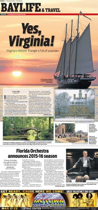 COURTESY VISITWILLIAMSBURG.COM
SUNDAY ◆ February 8,2015 ◆ The Tribune
Yes,
Virginia!
PHOTO COURTESY VISIT WILLIAMSBURG.COM
Virginia’s Historic Triangle is full of surprises
BAYLIFE&TRAVEL
The schooner Alliance
is silhouetted against
the sunset.
BY SALLY MOE
Tribune staff
I
t’s early morning, and a buttery glow
ﬁlls the room as the sun rises. Vaulted
ceilings reﬂect the warm light above a
canopied king-size bed.
Getting out of this bed is going to take
some convincing.
This is the Provence, aka room No.
25, in the Wedmore Place Hotel at Wes-
sex Hundred in Williamsburg, Virginia.
And from the plush linens and serene
quiet to the brick exterior and woodsy
surroundings of this European-style
country hotel, the property embodies a
sense of history, comfort and welcome.
With only 28 rooms — each uniquely
themed, all with wood-burning ﬁreplac-
es — service is responsive and unfail-
ingly personal.
Located just three miles from Colo-
nial Williamsburg, the 300-acre proper-
ty that includes Wedmore Place and the
Williamsburg Winery is convenient to
the area’s many historical attractions.
But for lovers of ﬁne wine and pleasures
of the plate, it’s altogether a destination
in itself. Tuesday through Sunday, ﬁne
dining is an event in the award-win-
ning Café Provençal restaurant, which
features the winery’s own wines as well
as a selection curated from across the
PHOTO COURTESY OF THE COLLEGE OF WILLIAM AND MARY/SCOTT ELMQUIST
In the heart of William and Mary’s campus, Crim Dell Bridge is a popular site for students
and visitors. Lore has it if students kiss on the bridge, they will marry each other.
VIRGINIA TOURISM CORPORATION, WWW.VIRGINIA.ORG
The Gover-
nor’s Palace
at Colonial
Williamsburg
during a winter
snowstorm
There is an
archaeological
walking tour
at an ongoing
dig at Historic
Jamestowne.
ASSOCIATED PRESS FILE PHOTO
Conductor Michael Francis takes over the podium from
Stephan Sanderling this season.
BY KURT LOFT
Tribune correspondent
The state’s largest performing arts
organization is too busy mapping
out a progressive future to worry
about prognostications on the de-
mise of classical music.
Yes, Beethoven and the boys are
long dead, but they represent only
part of a rich and relevant repertoire
embraced by a thriving arts indus-
try, including The Florida Orchestra,
which today announces the lineup
for its 2015-16 season.
Beginning in October, the or-
chestra will bring to life 10 works it
has never performed as it follows a
slightly more modern path than in
previous years.
“The music director’s role is to
give the audience a balanced diet so
they come away from a program or
the season feeling enhanced,’’ says
Michael Francis, who takes over the
podium from Stephan Sanderling.
“The real issue isn’t the music, but
communication. If people under-
stand the concepts and purpose of
the programs, you’ve accomplished
your mission.’’
Francis — the fourth music di-
rector in the orchestra’s 48 years —
pieced together a masterworks sea-
son of music that caresses as much
as it challenges, with an emphasis
on American music or composers
who left Europe or Russia to live
here. He calls this narrative, which
runs through the entire season, an
“American Odyssey.’’
“We’ll follow a silken thread wo-
ven through the season exploring
some of the greatest music written
by American composers, both living
and past,’’ he says. “I’m fascinated
by how American culture grew to be
such an inﬂuence upon the inter-
national artistic and musical world,
and so we’ll also hear music by
some of the greatest composers who
FloridaOrchestra
announces2015-16season
Lineup includes
thoughtful blend
of old and new
VIRGINIA, Page 3
ORCHESTRA, Page 3
0003470666-01
 