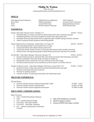 1555 Scott Road Apt 213, Burbank CA, 91504
Phillip M. Walton
(702) 332-1252
Gunneyman82@yahoo.com/Pwalton@Glenair.com
SKILLS:
Fiber OpticsTrainer/Technician Oilfield Electrical Application VoIP Technician
Power Point Oilfield Automation Aircraft Avionics Technician
Word Licensed Electrician Integrated Sensors Systems
Excel Wireless Internet Technician Direct/Outside Sales
EXPERIENCE:
Glenair- Fiber Optic National Trainer | Glendale, CA 06/2015 – Present
 Performed duties of writing curriculum for official Glenair fiber optic certification program
 Established guidelines and training standards for Glenair fiber optic product lines
 Developed classroom requirements and test equipment needs to further training of Glenair customers
 Aided in setting up Glenair production and training globally
Glenair Southwest/Nova-Technology- Outside Sales | Las Vegas, NV 04/2013 – 06/2015
 Direct Sales Representative and Consultant for Las Vegas
 Trained and familiar with multiple Glenair product lines
 Trained and assisted clientele accounts on tool usage and connector/cable assembly and testing
 Worked closely with engineering groups to further design and decrease lead times for customers
All-Star I&E – Fiber Optics Manager/ Electrician | Houston, TX 12/2012 - 03/2013
 Instructed field personnel on operational fiber optic harsh environment field maintenance and repair
 Directly contributed to fiber optic design and repair for oilfield use
 Responsible for daily research into new uses and ideas for fiber optic design
 Provided excellent customer service and follow up with customers via All-Star client list
Southern Technical Control – Fiber Optics Manager/ Electrician | Corpus Christi, TX 03/2012 - 12/2012
 Instructed in house for fiber optic harsh environment field maintenance and repair
 Worked as professional Electrical Contractor
 Proficient in upselling clientele
 Assisted coworkers in achieving personal goals and maintaining morale
MILITARY EXPERIENCE:
US Air Force:
 Electronic Warfare Systems Craftsman/Commander’s Staff 07/2007 - 3/2012
 Electronic Warfare Systems Craftsman/SOG 05/2003 -07/2007
 Electronic Warfare Systems Apprentice/Journeyman 07/2000 -05/2003
EDUCATION / CERTIFICATIONS:
Baker University:
 CNT - Certified Networking Technician
 VoIP
 CNI – Certified Network Installer
 ETA/CFOI – Fiber Optic Installer
 ETA/CFOT – Fiber Optic Technician
 FCC – Federal Communication Commission
Licensed
 MIL-STD-2042B Kitco Certified
 M28876 Delphi Certified
 Glenair D38999 Fiber Optic Certified
 