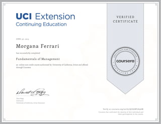 JUNE 30, 2015
Morgana Ferrari
Fundamentals of Management
an online non-credit course authorized by University of California, Irvine and offered
through Coursera
has successfully completed
Dave Nagy
Instructor
University of California, Irvine Extension
Verify at coursera.org/verify/QJ785WP3E9AW
Coursera has confirmed the identity of this individual and
their participation in the course.
 