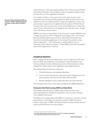cannot eliminate it. All the data quality problems that existed in the pre-EAI/SOA
environment still remain. Those problems continue to negatively impact business
processes that cross these application boundaries.
For example, an Order to Cash process may involve sales, inventory, order
management and accounts receivable applications. While the data in each of the
applications may be of sufficient quality to support the application, it may not be
good enough to support the cross application business process. Product Ids and
customer names may not be the same in each system. Which name or which Id is
correct (if any). EAI and SOA are not designed to deal with these issues. A single
view of the business remains elusive.
Business Process Optimization (BPO) is a
common IT initiative. Optimizing business
processes can save millions of dollars a
year.
MDM is the solution to this problem. In fact, Forrester4 considers MDM the most
“strategic entry point for SOA” bringing the most strategic value to the business.
But the anticipated improvements are never realized when data quality issues
abound in the underlying applications. In fact, Gartner5 has pointed out that,
without quality data, “…SOA will become a veritable ‘Pandora’s box’ of
information chaos within the enterprise.” Oracle MDM insures that the potential
value of SOA deployments is achieved.
Analytical Systems
Many companies turned to data warehousing to create a single view of the truth.
Since the 1980s, data models have been deployed to relational databases with
business intelligence features holding large amounts of historical data in schema
designed for complex queries, heavy aggregation, and multiple table joins.
This analytical space has three key components:
1. The Data Warehouse and subsidiary Data Marts
2. Tools to Extract data from the operational systems, Transform it for the
data warehouse, and Load it into the data warehouse (ETL)
3. Business Intelligence tools to analyze the data in the data warehouse
The following sections discuss these areas, and identify their MDM implications.
Enterprise Data Warehousing (EDW) and Data Marts
The Enterprise Data Warehouse (EDW) carries transaction history from
operational applications including key dimensions such as Customer, Product,
Asset, Supplier, and Location.
Data Marts can be independent of the EDW, or connected to it and share common
data definitions. Increasingly, the hybrid data warehouse (DW) has become
common and consists of EDW-style third normal form schema and data mart star
schema and OLAP cubes in the same database.
Master Data Management 8
4
June 2006, Best Practices “Eleven Entry Points To SOA For Packaged Applications”
5
The Essential Building Blocks for EIM, Gartner 2005
 