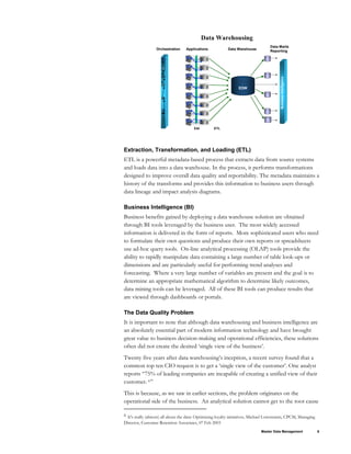 Applications
EAI
Data Marts
Reporting
Data Warehouse
ETL
Business
Intelligence
EDW
Data Warehousing
Orchestration
Extraction, Transformation, and Loading (ETL)
ETL is a powerful metadata-based process that extracts data from source systems
and loads data into a data warehouse. In the process, it performs transformations
designed to improve overall data quality and reportability. The metadata maintains a
history of the transforms and provides this information to business users through
data lineage and impact analysis diagrams.
Business Intelligence (BI)
Business benefits gained by deploying a data warehouse solution are obtained
through BI tools leveraged by the business user. The most widely accessed
information is delivered in the form of reports. More sophisticated users who need
to formulate their own questions and produce their own reports or spreadsheets
use ad-hoc query tools. On-line analytical processing (OLAP) tools provide the
ability to rapidly manipulate data containing a large number of table look-ups or
dimensions and are particularly useful for performing trend analyses and
forecasting. Where a very large number of variables are present and the goal is to
determine an appropriate mathematical algorithm to determine likely outcomes,
data mining tools can be leveraged. All of these BI tools can produce results that
are viewed through dashboards or portals.
The Data Quality Problem
It is important to note that although data warehousing and business intelligence are
an absolutely essential part of modern information technology and have brought
great value to business decision-making and operational efficiencies, these solutions
often did not create the desired ‘single view of the business’.
Twenty five years after data warehousing’s inception, a recent survey found that a
common top ten CIO request is to get a ‘single view of the customer’. One analyst
reports “75% of leading companies are incapable of creating a unified view of their
customer. 6”
This is because, as we saw in earlier sections, the problem originates on the
operational side of the business. An analytical solution cannot get to the root cause
Master Data Management 9
6 It's really (almost) all about the data: Optimizing loyalty initiatives, Michael Lowenstein, CPCM, Managing
Director, Customer Retention Associates, 07 Feb 2003
 