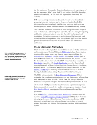 the data warehouse. Better quality dimension data improves the reporting out of
the data warehouse. What’s more, the ETL tool can keep the MDM dimension
tables in synch with the DW fact tables and support joins across these two
domains.
ETL is also used to populate master data attributes derived by the analytical
processing in the data warehouse and by the assorted analytical tools. This
information becomes immediately available to the connected applications and
business processes. This is sometimes referred to as ‘Operationalizing’ the DW.
This is the ideal information architecture. It unites the operational and analytical
sides of the business. A true single view is possible. The data driving the reporting
and decision making is actually the same data that is driving the operational
applications. Derived information on the analytical side of the business is made
available to the real time processes using the operational applications and business
process orchestration tools that run the business. This is true information
architecture.
Oracle Information Architecture
Oracle has state-of-the-art products and capabilities in each of the key information
architecture domains. Oracle’s Multi-entity MDM Suite includes the applications
that consolidate, cleans, govern and share the master operational data: the
Customer Hub, the Product Hub, the Supplier Hub, and the Site Hub. Each of
these MDM hubs comes with a Data Steward component that provides a UI and
Workbench for data professionals. The MDM Suite also includes state of the art
Data Quality capabilities with: Oracle Data Quality servers for all party based
structured data such as Name, Address, Customer, Supplier, Partner, Distributor,
Regulator, Client, Doctor, Contact, Organization, Family, Constituent, etc.; and
Product Data Quality for mastering unstructured item data such as Product,
Catalog, Medical Procedure, Calling Plan, Asset, Parts, SKU, Service, etc.
Multi-entity MDM gives organizations the
ability to start with one business entity,
such as Customer, and seamlessly grow
their solution to other business entities as
business requirements change.
The MDM suite also includes the Data Relationship Management (DRM)
application that consolidates, rationalizes, governs and shares master reference data
such as Chart of Accounts and Cost Centers. DRM also manages enterprise
hierarchies for Hyperion Enterprise Performance Management and other BI tools.
Oracle MDM combines Operational and
Analytical MDM capabilities into a full
Enterprise MDM solution.
All the Oracle MDM products offer Data Governance capabilities that provide
business uses with the controls they need to enforce corporate standards. Oracle
Data Watch and Repair is also included for overall data profiling and data
governance.
With the Oracle 11g Database, Oracle Data Warehousing is number one in the
industry. Oracle Data Integrator Enterprise Edition (ODI EE) offers the best in
class, high performance ETL architecture. These products understand MDM
dimension, hierarchy and cross-reference files and can use them to correctly
connect the detailed data elements flowing into the warehouse from transactional
systems.
Master Data Management 11
 