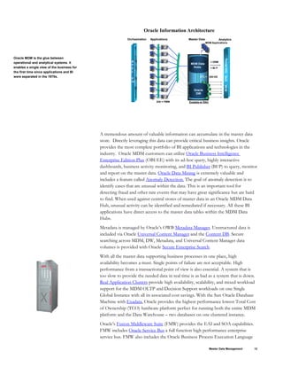 Oracle MDM is the glue between
operational and analytical systems. It
enables a single view of the business for
the first time since applications and BI
were separated in the 1970s.
Exadata w/ RAC
Oracle Information Architecture
Applications
EAI
ETL
Business
Intelligence
Master Data Analytics
Orchestration
Oracle
DW
MDM Data
Hubs
=
= FMW
BI
EE,
EPM,
Data
Mining,
..
= DRM
= BI P
B
P
E
L
P
M
MDM Applications
ODI EE
A tremendous amount of valuable information can accumulate in the master data
store. Directly leveraging this data can provide critical business insights. Oracle
provides the most complete portfolio of BI applications and technologies in the
industry. Oracle MDM customers can utilize Oracle Business Intelligence
Enterprise Edition Plus (OBI EE) with its ad-hoc query, highly interactive
dashboards, business activity monitoring, and BI Publisher (BI P) to query, monitor
and report on the master data. Oracle Data Mining is extremely valuable and
includes a feature called Anomaly Detection. The goal of anomaly detection is to
identify cases that are unusual within the data. This is an important tool for
detecting fraud and other rare events that may have great significance but are hard
to find. When used against central stores of master data in an Oracle MDM Data
Hub, unusual activity can be identified and remediated if necessary. All these BI
applications have direct access to the master data tables within the MDM Data
Hubs.
Metadata is managed by Oracle’s OWB Metadata Manager. Unstructured data is
included via Oracle Universal Content Manager and the Content DB. Secure
searching across MDM, DW, Metadata, and Universal Content Manager data
volumes is provided with Oracle Secure Enterprise Search.
With all the master data supporting business processes in one place, high
availability becomes a must. Single points of failure are not acceptable. High
performance from a transactional point of view is also essential. A system that is
too slow to provide the needed data in real time is as bad as a system that is down.
Real Application Clusters provide high availability, scalability, and mixed workload
support for the MDM OLTP and Decision Support workloads on one Single
Global Instance with all its associated cost savings. With the Sun Oracle Database
Machine with Exadata, Oracle provides the highest performance lowest Total Cost
of Ownership (TCO) hardware platform perfect for running both the entire MDM
platform and the Data Warehouse – two databases on one clustered instance.
Oracle’s Fusion Middleware Suite (FMW) provides the EAI and SOA capabilities.
FMW includes Oracle Service Bus a full function high performance enterprise
service bus. FMW also includes the Oracle Business Process Execution Language
Master Data Management 12
 