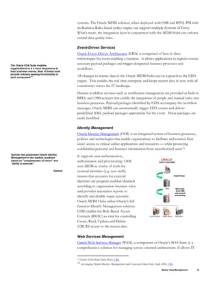 Master Data Management 19
systems. The Oracle MDM solution, when deployed with OSB and BPEL PM with
its Business Rules based policy engine can support multiple Systems of Entry.
What’s more, the integration layer in conjunction with the MDM Hubs can enforce
central data quality rules.
Event-Driven Services
Oracle Event-Driven Architecture (EDA) is comprised of best-in-class
technologies for event-enabling a business. It allows applications to register events,
associate payload packages and trigger designated business processes and
workflows.
The Oracle EDA Suite enables
organizations to b e more responsive to
their business events. Best of breed tools
provide industry-leading functionality in
each component14
.
All changes to master data in the Oracle MDM Hubs can be exposed to the EDA
engine. This enables the real time enterprise and keeps master data in sync with all
constituents across the IT landscape.
Human workflow services such as notification management are provided as built-in
BPEL and OSB services that enable the integration of people and manual tasks into
business processes. Payload packages identified by EDA accompany the workflow
messages. Oracle MDM can automatically trigger EDA events and deliver
predefined XML payload packages appropriate for the event. These packages are
easily modified.
Identity Management
Oracle Identity Management (OIM) is an integrated system of business processes,
policies and technologies that enable organizations to facilitate and control their
users' access to critical online applications and resources — while protecting
confidential personal and business information from unauthorized users15.
Gartner has positioned Oracle Identity
Management in the leaders quadrant
based on "completeness of vision" and
"ability to execute".
It supports user authentication,
authorization and provisioning. OIM
uses MDM as source of truth for
external identities (e.g. non-staff);
insures that accounts for external
identities are properly enabled/disabled
according to organization business rules;
and provides attestation reports to
identify and disable rogue accounts.
Oracle MDM Hubs utilize Oracle’s full
function Identify Management solution.
OIM enables the Role Based Access
Controls (RBAC) so vital for controlling
Create, Read, Update, and Delete
(CRUD) access to the master data.
Application
LDAPDirectory EMAILServer
Start event-
drivenOIM
user account
provisioning
CreatePerson
MDM
Gartner
Web Services Management
Oracle Web Services Manager (WSM), a component of Oracle’s SOA Suite, is a
comprehensive solution for managing service oriented architectures. It allows IT
14 Oracle EDA Suite Data Sheet, URL
15 Leveraging Oracle Identity Management and Customer Data Hub, April 2006, URL
 