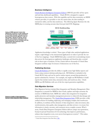 Business Intelligence
Using an MDM approach means that
differences of opinion on data validity can
be eliminated through a data governance
process that enforces agreed to rules on
data quality. Results of reports, ad-hoc
queries, and analyses using data in the
data warehouse can be correlated with the
same quality data observed in the
operational systems.
Oracle Business Intelligence Enterprise Edition (OBI EE) provides ad-hoc query
and real time dashboard capabilities. Oracle BI EE is designed to support
heterogeneous data sources. With this capability and the data consistency an MDM
solution provides, it is possible to view the master data, the data residing in
transaction tables, and the data warehouse. The following figure illustrates the role
MDM plays in creating accurate data from pre-built ETL Mappings.
BI EE Dashboarding
Pre-built ETL Mappings
Operational Summaries
Transaction
Tables
Dimensional Summaries
Common Schema
Common Schema
Data Hubs
Data Hubs
Master Data
Application knowledge is critical. These types of high value analytical applications
require a tight linkage to the transactional applications in order to provide the out-
of-the-box mappings. Oracle MDM Hubs play a central role in rationalizing master
data across the heterogeneous application landscape and therefore play a central
role in these types of analytics. In fact, Oracle delivers thousands of Oracle Data
Integrator attribute maps for dozens of dimensions out-of-the-box.
Publishing Services
Oracle BI Publisher provides the ability to rapidly create high fidelity reports and
forms using common desktop authoring tools. BI Publisher is included in the
Oracle BI EE Suite and can be used to author reports around data produced in
queries submitted by Answers. For example, one might use BI Publisher to build
reports that include master data, transaction data, and warehouse data. Oracle
MDM uses BI Publisher with out-of-the-box report generation capabilities.
Data Migration Services
Oracle is a leader in Data Integration –
Gartner's Data Integration Magic Quadrant
Data Migration Services include Data Integration and Metadata Management. Data
Integration is essential for MDM in that it loads, updates and helps automate the
creation of MDM data hubs. MDM also utilizes data integration for integration
quality processes and metadata management processes to help with data lineage and
relationship management. The Oracle Data Integration Suite (ODI) provides a fully
unified solution for building, deploying, and managing complex data warehouses.
In addition, it combines all the elements of data integration—data movement, data
synchronization, data quality, data management, and data services—to ensure that
information is timely, accurate, and consistent across complex systems. What’s
more, Oracle Data Integrator Enterprise Edition delivers unique next-generation,
Extract Load and Transform (E-LT) technology that improves performance,
reduces data integration costs, even across heterogeneous systems17. This makes
17 Oracle Data Integration Suite Data Sheet, URL
Master Data Management 21
 