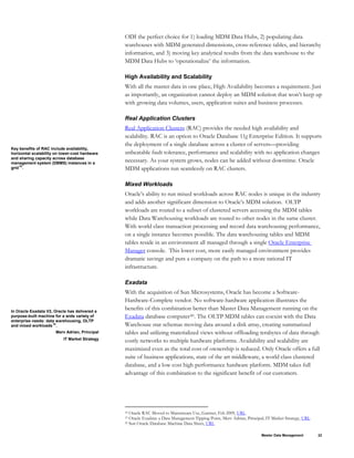 ODI the perfect choice for 1) loading MDM Data Hubs, 2) populating data
warehouses with MDM generated dimensions, cross-reference tables, and hierarchy
information, and 3) moving key analytical results from the data warehouse to the
MDM Data Hubs to ‘operationalize’ the information.
High Availability and Scalability
With all the master data in one place, High Availability becomes a requirement. Just
as importantly, an organization cannot deploy an MDM solution that won’t keep up
with growing data volumes, users, application suites and business processes.
Key benefits of RAC include availability,
horizontal scalability on lower-cost hardware
and sharing capacity across database
management system (DBMS) instances in a
grid18
.
Real Application Clusters
Real Application Clusters (RAC) provides the needed high availability and
scalability. RAC is an option to Oracle Database 11g Enterprise Edition. It supports
the deployment of a single database across a cluster of servers—providing
unbeatable fault tolerance, performance and scalability with no application changes
necessary. As your system grows, nodes can be added without downtime. Oracle
MDM applications run seamlessly on RAC clusters.
Mixed Workloads
Oracle’s ability to run mixed workloads across RAC nodes is unique in the industry
and adds another significant dimension to Oracle’s MDM solution. OLTP
workloads are routed to a subset of clustered servers accessing the MDM tables
while Data Warehousing workloads are routed to other nodes in the same cluster.
With world class transaction processing and record data warehousing performance,
on a single instance becomes possible. The data warehousing tables and MDM
tables reside in an environment all managed through a single Oracle Enterprise
Manager console. This lower cost, more easily managed environment provides
dramatic savings and puts a company on the path to a more rational IT
infrastructure.
Exadata
With the acquisition of Sun Microsystems, Oracle has become a Software-
Hardware-Complete vendor. No software-hardware application illustrates the
benefits of this combination better than Master Data Management running on the
Exadata database computer20. The OLTP MDM tables can coexist with the Data
Warehouse star schemas moving data around a disk array, creating summarized
tables and utilizing materialized views without offloading terabytes of data through
costly networks to multiple hardware platforms. Availability and scalability are
maximized even as the total cost of ownership is reduced. Only Oracle offers a full
suite of business applications, state of the art middleware, a world class clustered
database, and a low cost high performance hardware platform. MDM takes full
advantage of this combination to the significant benefit of our customers.
In Oracle Exadata V2, Oracle has delivered a
purpose-built machine for a wide variety of
enterprise needs: data warehousing, OLTP
and mixed workloads19
.
Merv Adrian, Principal
IT Market Strategy
18 Oracle RAC Moved to Mainstream Use, Gartner, Feb 2009, URL
19 Oracle Exadata: a Data Management Tipping Point, Merv Adrian, Principal, IT Market Strategy, URL
20 Sun Oracle Database Machine Data Sheet, URL
Master Data Management 22
 