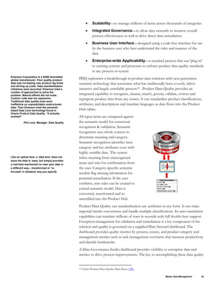 Master Data Management 30
• Scalability—to manage millions of items across thousands of categories
• Integrated Governance—to allow data stewards to monitor overall
process effectiveness as well as drive direct data remediation
• Business User Interface—designed using a code-free interface for use
by the business user who best understand the rules and nuances of the
data
• Enterprise-wide Applicability—a standard process that can 'plug-in'
to existing systems and processes to enforce product data quality standards
in any process or system
Emerson Corporation is a $20B diversified
global manufacturer. Poor quality product
data was increasing new product lag times
and driving up costs. Data standardization
initiatives were launched. Emerson tried a
number of approaches to solve the
problem. Manual efforts did not scale.
Custom code was too expensive.
Traditional data quality tools were
ineffective on unpredictable unstructured
data. Then Emerson tried the semantic
based Data Lens technology found in
Oracle Product Data Quality. “It actually
worked!”
Phil Love, Manager, Data Quality
Like an optical lens, a ‘data lens’ does not
store the data is ‘sees, but simply provides
a real-time mechanism to view your data in
a different way – transformed or ‘re-
focused’ in whatever way you specify.
PDQ represents a breakthrough in product data solutions with next generation
semantic technology that automates what has traditionally been a costly, labor-
intensive and largely unreliable process28. Product Data Quality provides an
integrated capability to recognize, cleanse, match, govern, validate, correct and
repurpose product data from any source. It can standardize product classifications,
attributes, and descriptions and translate languages as data flows into the Product
Hub tables.
All input items are compared against
the semantic model for contextual
recognition & validation. Semantic
recognition uses whole context to
determine meaning and category.
Semantic recognition identifies item
category and key attributes even with
highly variable data. The system
infers meaning from unrecognized
items and asks for confirmation from
the user. Category-specific semantic
models flag missing information for
potential remediation. If the user
confirms, new rules can be created to
extend semantic model. Data is
converted, transformed and re-
assembled into the Product Hub.
Product Data Quality can standardization any attributes in any form. It can make
imperial/metric conversions and handle multiple classifications. Its auto-translation
capabilities can translate millions of rows in seconds with full double-byte support.
Exception management for validation and remediation is a key component of the
solution and quality is governed via a supplied Data Steward dashboard. The
dashboard provides quality metrics by process, source, and product category and
management metrics such as task management overviews that measure productivity
and identify bottlenecks.
A Data Governance Studio dashboard provides visibility to enterprise data and
metrics to drive process improvements. The key to accomplishing these data quality
28 Oracle Product Data Quality Data Sheet, URL
 