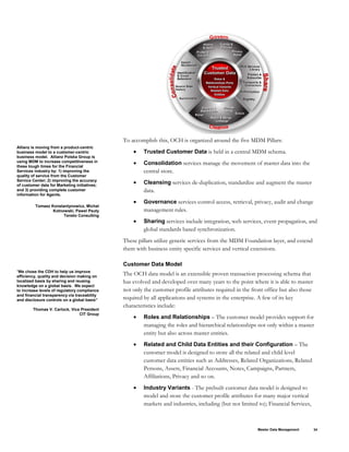To accomplish this, OCH is organized around the five MDM Pillars:
Allianz is moving from a product-centric
business model to a customer-centric
business model. Allianz Polska Group is
using MDM to increase competitiveness in
these tough times for the Financial
Services industry by: 1) improving the
quality of service from the Customer
Service Center; 2) improving the accuracy
of customer data for Marketing initiatives;
and 3) providing complete customer
information for Agents.
• Trusted Customer Data is held in a central MDM schema.
• Consolidation services manage the movement of master data into the
central store.
• Cleansing services de-duplication, standardize and augment the master
data.
Tomasz Konstantynowicz, Michal
Kotnowski, Pawel Psuty
Teneto Consulting
• Governance services control access, retrieval, privacy, audit and change
management rules.
• Sharing services include integration, web services, event propagation, and
global standards based synchronization.
These pillars utilize generic services from the MDM Foundation layer, and extend
them with business entity specific services and vertical extensions.
Customer Data Model
“We chose the CDH to help us improve
efficiency, quality and decision making on
localized basis by sharing and reusing
knowledge on a global basis. We expect
to increase levels of regulatory compliance
and financial transparency via traceability
and disclosure controls on a global basis”
Thomas V. Carlock, Vice President
CIT Group
The OCH data model is an extensible proven transaction processing schema that
has evolved and developed over many years to the point where it is able to master
not only the customer profile attributes required in the front office but also those
required by all applications and systems in the enterprise. A few of its key
characteristics include:
• Roles and Relationships – The customer model provides support for
managing the roles and hierarchical relationships not only within a master
entity but also across master entities.
• Related and Child Data Entities and their Configuration – The
customer model is designed to store all the related and child level
customer data entities such as Addresses, Related Organizations, Related
Persons, Assets, Financial Accounts, Notes, Campaigns, Partners,
Affiliations, Privacy and so on.
• Industry Variants - The prebuilt customer data model is designed to
model and store the customer profile attributes for many major vertical
markets and industries, including (but not limited to); Financial Services,
Master Data Management 34
 