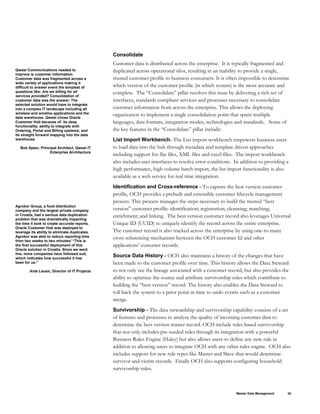 Consolidate
Qwest Communications needed to
improve is customer information.
Customer data was fragmented across a
wide variety of applications making it
difficult to answer event the simplest of
questions like: Are we billing for all
services provided? Consolidation of
customer data was the answer. The
selected solution would have to integrate
into a complex IT landscape including all
wireless and wireline applications and the
data warehouse. Qwest chose Oracle
Customer Hub because of: its deep
functionality; ability to integrate with
Ordering, Portal and Billing systems; and
its straight forward mapping into the data
warehouse.
Bob Speer, Principal Architect, Qwest IT
Enterprise Architecture
Customer data is distributed across the enterprise. It is typically fragmented and
duplicated across operational silos, resulting in an inability to provide a single,
trusted customer profile to business consumers. It is often impossible to determine
which version of the customer profile (in which system) is the most accurate and
complete. The “Consolidate” pillar resolves this issue by delivering a rich set of
interfaces, standards compliant services and processes necessary to consolidate
customer information from across the enterprise. This allows the deploying
organization to implement a single consolidation point that spans multiple
languages, data formats, integration modes, technologies and standards. Some of
the key features in the “Consolidate” pillar include:
List Import Workbench- The List import workbench empowers business users
to load data into the hub through metadata and template driven approaches
including support for flat files, XML files and excel files. The import workbench
also includes user interfaces to resolve error conditions. In addition to providing a
high performance, high volume batch import, the list import functionality is also
available as a web service for real time integration.
Agrokor Group, a food distribution
company and the largest private company
in Croatia, had a serious data duplication
problem that was dramatically impacting
the time it took to create accurate reports.
Oracle Customer Hub was deployed to
leverage its ability to eliminate duplicates.
Agrokor was able to reduce reporting time
from two weeks to two minutes! “This is
the first successful deployment of this
Oracle solution in Croatia. Since we went
live, more companies have followed suit,
which indicates how successful it has
been for us.”
Ante Lausic, Director of IT Projects
Identification and Cross-reference - To capture the best version customer
profile, OCH provides a prebuilt and extensible customer lifecycle management
process. This process manages the steps necessary to build the trusted “best
version” customer profile: identification; registration; cleansing; matching;
enrichment; and linking. The best version customer record also leverages Universal
Unique ID (UUID) to uniquely identify the record across the entire enterprise.
The customer record is also tracked across the enterprise by using one-to-many
cross referencing mechanism between the OCH customer Id and other
applications’ customer records.
Source Data History - OCH also maintains a history of the changes that have
been made to the customer profile over time. This history allows the Data Steward
to not only see the lineage associated with a customer record, but also provides the
ability to optimize the source and attribute survivorship rules which contribute to
building the “best version” record. The history also enables the Data Steward to
roll back the system to a prior point in time to undo events such as a customer
merge.
Survivorship - The data stewardship and survivorship capability consists of a set
of features and processes to analyze the quality of incoming customer data to
determine the best version master record. OCH include rules based survivorship
that not only includes pre-seeded rules through its integration with a powerful
Business Rules Engine (Haley) but also allows users to define any new rule in
addition to allowing users to integrate OCH with any other rules engine. OCH also
includes support for new rule types like Master and Slave that would determine
survivor and victim records. Finally OCH also supports configuring household
survivorship rules.
Master Data Management 35
 