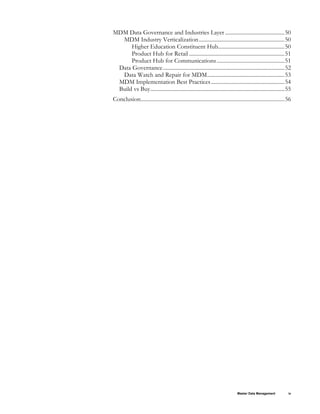 Master Data Management iv
MDM Data Governance and Industries Layer...........................................50 
MDM Industry Verticalization..............................................................50 
Higher Education Constituent Hub................................................50 
Product Hub for Retail .....................................................................51 
Product Hub for Communications.................................................51 
Data Governance........................................................................................52 
Data Watch and Repair for MDM........................................................53 
MDM Implementation Best Practices.....................................................54 
Build vs Buy.................................................................................................55 
Conclusion........................................................................................................56 
 