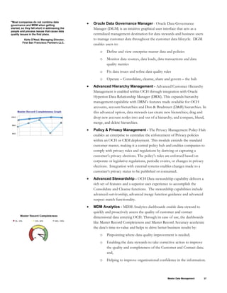 "Most companies do not combine data
governance and MDM when getting
started, so they fall short in addressing the
people and process issues that cause data
quality issues in the first place.
Kelle O'Neal, Managing Director,
First San Francisco Partners LLC.
• Oracle Data Governance Manager - Oracle Data Governance
Manager (DGM) is an intuitive graphical user interface that acts as a
centralized management destination for data stewards and business users
to manage customer data throughout the customer data lifecycle. DGM
enables users to:
o Define and view enterprise master data and policies
o Monitor data sources, data loads, data transactions and data
quality metrics
o Fix data issues and refine data quality rules
o Operate – Consolidate, cleanse, share and govern – the hub
• Advanced Hierarchy Management - Advanced Customer Hierarchy
Management is enabled within OCH through integration with Oracle
Hyperion Data Relationship Manager (DRM). This expands hierarchy
management capabilitie with DRM’s features made available for OCH
accounts, account hierarchies and Dun & Bradstreet (D&B) hierarchies. In
this advanced option, data stewards can create new hierarchies; drag and
drop new account nodes into and out of a hierarchy; and compare, blend,
merge, and delete hierarchies.
• Policy & Privacy Management - The Privacy Management Policy Hub
enables an enterprise to centralize the enforcement of Privacy policies
within an OCH or CRM deployment. This module extends the standard
customer master, making it a central policy hub and enables companies to
comply with privacy rules and regulations by deriving or capturing a
customer’s privacy elections. The policy’s rules are enforced based on
corporate or legislative regulations, periodic events, or changes in privacy
elections. Integration with external systems enables changes made to a
customer’s privacy status to be published or consumed.
• Advanced Stewardship - OCH Data stewardship capability delivers a
rich set of features and a superior user experience to accomplish the
Consolidate and Cleanse functions. The stewardship capabilities include
advanced survivorship, advanced merge function guidance and advanced
suspect match functionality.
• MDM Analytics - MDM Analytics dashboards enable data steward to
quickly and proactively assess the quality of customer and contact
dimensional data entering OCH. Through its ease of use, the dashboards
like Master Record Completeness and Master Record Accuracy accelerate
the data’s time-to-value and helps to drive better business results by:
o Pinpointing where data quality improvement is needed;
o Enabling the data stewards to take corrective action to improve
the quality and completeness of the Customer and Contact data;
and,
o Helping to improve organizational confidence in the information.
Master Data Management 37
 