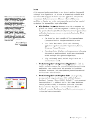 Share
With customer data maintained in silos,
integrations were point-to-point, and on-
boarding new applications through M&A
activity were extremely difficult. Zebra
Technologies needed a centralized
customer data management system to
create a Single Source of Truth of
Customer Data. The solution had to have
an application independent customer
model. It needed to support new
application modules co-existing with
legacy applications during transition
stages. It needed a generic business
services that can be used for on-boarding
new applications. Zebra needed Oracle
Customer Hub along with Oracle AIA.
Measuring ROI after the implementation
Zebra realized a 60% reduction in
integration cost.
Sankaran Srinivasan,
Global Architect, Zebra
Technologies
Clean augmented quality master data in its own silo does not bring the potential
advantages to the organization. For MDM to be most effective, a modern SOA
layer is needed to propagate the master data to the applications and expose the
master data to the business processes. The share pillar in OCH provides
capabilities to share the best version master data to the operational and analytical
applications. The key capabilities in this pillar include:
• Web Services Library - OCH contains more than 20 composite and
granular web services. These services provide a handle to expose day to
day operational and analytical functionality that customer’s operational and
analytical applications can consume to expose this functionality. These
services include
o Sync Services: Sync Services enables OCH to create and update
Organizations, Persons, Groups and Financial Accounts.
o Match Services: Match Service enables other consuming
applications to perform a match for Organizations, Persons,
Groups and Financial Accounts.
o Cross-reference Services: X-Ref services implements cross-referencing
functionality by associating master records with corresponding
records residing in other operational applications.
o Merge Services: Merge Service performs merge of more than 1
customer master records.
• Pre-Built Integration with Operational Applications - OCH also
includes pre-built connectors that connect OCH with other participating
applications. These connectors are built leveraging the Application
Integration Architecture (AIA) framework using the Fusion Middleware
discussed earlier in this document.
• Pre-Built Integration with Analytical MDM - Oracle optionally
provides pre-built integration between OCH and Oracle Business
Intelligence Enterprise Edition (OBIEE). Prebuilt ETL processes extract
information from OCH and load it into the OBIEE Data Warehouse.
OBIEE provides a number of Information Dashboards for the Data
Steward to monitor the quality of customer information. These
dashboards ensure the Data Steward has all the information necessary to
optimize and improve data quality.
Master Data Management 38
 