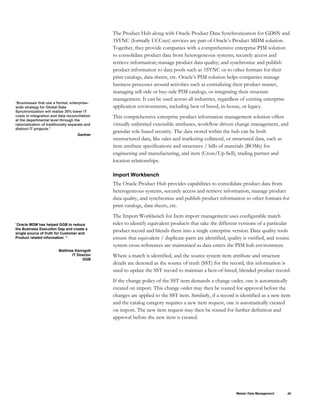 “Businesses that use a formal, enterprise-
wide strategy for Global Data
Synchronization will realize 30% lower IT
costs in integration and data reconciliation
at the departmental level through the
rationalization of traditionally separate and
distinct IT projects.”
Gartner
The Product Hub along with Oracle Product Data Synchronization for GDSN and
1SYNC (formally UCCnet) services are part of Oracle’s Product MDM solution.
Together, they provide companies with a comprehensive enterprise PIM solution
to consolidate product data from heterogeneous systems; securely access and
retrieve information; manage product data quality; and synchronize and publish
product information to data pools such as 1SYNC or to other formats for their
print catalogs, data sheets, etc. Oracle’s PIM solution helps companies manage
business processes around activities such as centralizing their product master,
managing sell-side or buy-side PIM catalogs, or integrating their structure
management. It can be used across all industries, regardless of existing enterprise
application environments, including best of breed, in-house, or legacy.
This comprehensive enterprise product information management solution offers
virtually unlimited extensible attributes, workflow-driven change management, and
granular role-based security. The data stored within the hub can be both
unstructured data, like sales and marketing collateral, or structured data, such as
item attribute specifications and structures / bills of materials (BOMs) for
engineering and manufacturing, and item (Cross/Up-Sell), trading partner and
location relationships.
Import Workbench
The Oracle Product Hub provides capabilities to consolidate product data from
heterogeneous systems, securely access and retrieve information, manage product
data quality, and synchronize and publish product information to other formats for
print catalogs, data sheets, etc.
The Import Workbench for Item import management uses configurable match
rules to identify equivalent products that take the different versions of a particular
product record and blends them into a single enterprise version. Data quality tools
ensure that equivalent / duplicate parts are identified, quality is verified, and source
system cross-references are maintained as data enters the PIM hub environment.
“Oracle MDM has helped GGB to reduce
the Business Execution Gap and create a
single source of truth for Customer and
Product related information. “
Matthias Kenngott
IT Director
GGB
Where a match is identified, and the source system item attribute and structure
details are denoted as the source of truth (SST) for the record, this information is
used to update the SST record to maintain a best-of-breed, blended product record.
If the change policy of the SST item demands a change order, one is automatically
created on import. This change order may then be routed for approval before the
changes are applied to the SST item. Similarly, if a record is identified as a new item
and the catalog category requires a new item request, one is automatically created
on import. The new item request may then be routed for further definition and
approval before the new item is created.
Master Data Management 40
 