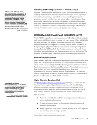 Versioning and Modeling Capabilities to Improve Analysis
At Merrill Lynch, DRM holds all the
reporting hierarchies. “Information is fed
continuously throughout the day into an
Oracle-based reference data repository,
which is a single point of distribution for
all the general ledger-based financial
reference data within Merrill Lynch.”
Dynamic business requirements demand
dynamic information management and
business intelligence, and that’s why DRM
is such an important component of Merrill
Lynch’s finance technology solution.
Manoj Bohra, Director BI and Development
Group, Merrill Lynch
Hyperion Data Relationship Management is often instrumental when migrating to
or rolling out new systems due to big organizational changes such as acquiring a
new division, reorganizing a regional sales force, reconciling planning and
production systems, or rolling out a new general ledger system. Hyperion Data
Relationship Management’s versioning and modeling capabilities differentiate it
from other solutions, allowing organizations to run what-if scenarios and impact
analyses to determine the effect of such major business changes before they are
applied. Hierarchies can be versioned periodically to track lineage.
MDM DATA GOVERNANCE AND INDUSTRIES LAYER
Oracle MDM is expanding in multiple dimensions. 1) The depth of functionality in
each existing MDM Data Hub is increasing with every release. 2) New MDM Hubs
are being developed. The Supplier Hub is Oracle’s newest hub. Asset and
Employee Hubs are in development. 3) Industry versions of base MDM hubs are
being developed. 4) Significant Data Governance tools are being developed and
integrated into the MDM stack. 5) Best Practices continue to evolve with Oracle
Consulting Services leading the way. Previous sections reviewed the first two. The
following sections cover the verticalization, data governance and best practices.
MDM Industry Verticalization
Oracle MDM is applicable to all industries with a data fragmentation problem. That
means that it is applicable to all industries. Yet some industries suffer more than
others. Oracle focuses on High Tech Manufacturing (our base), Financial Services,
Retail, Communications, Healthcare, and Public Sector. Verticalised versions of our
base products have been released for Higher Education, Retail, and
Communications have been released. More are in development. The following
sections briefly identify the released products: Higher Education Constituent Hub,
Product Hub for Retail, and Product Hub for Comms.
Higher Education Constituent Hub
The University of Colorado
MetamorphoSIS Project put the HECH at
the center of its complex array of campus
solutions to de-dup, synchronize and
publish constituent data for Campus
Solutions implementation. MDM also
enabled the retirement of expensive
custom solutions.
Kari Branjord, Project Director,
MetamorphoSIS, University of Colorado
The Oracle Higher Education Constituent Hub (HECH) is an extension to the
Customer Hub to support Higher Education institutions38. It enables higher
education institutions to create a complete, authoritative, single view of their
constituents including applicants, students, alumni, faculty, donors, and staff. It
then feeds the numerous systems on campus with trusted constituent data.
HECH delivers:
• A prebuilt extensible data model for mastering constituent information
across an educational institution.
• A single authoritative source of all constituent information across all
systems in the institution
• Ability to perform "fuzzy" search / match, resulting in far fewer duplicates
and associated errors in campus systems
38 Oracle Higher Education Constituent Hub Data Sheet, URL
Master Data Management 50
 