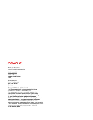 Master Data Management
Authors: David Butler, Bob Stackowiak
Oracle Corporation
World Headquarters
500 Oracle Parkway
Redwood Shores, CA 94065
U.S.A.
Worldwide Inquiries:
Phone: +1.650.506.7000
Fax: +1.650.506.7200
Oracle.com
Copyright © 2010, Oracle. All rights reserved.
This document is provided for information purposes only and the
contents hereof are subject to change without notice.
This document is not warranted to be error-free, nor subject to any
other warranties or conditions, whether expressed orally or implied
in law, including implied warranties and conditions of merchantability
or fitness for a particular purpose. We specifically disclaim any
liability with respect to this document and no contractual obligations
are formed either directly or indirectly by this document. This document
may not be reproduced or transmitted in any form or by any means,
electronic or mechanical, for any purpose, without our prior written permission.
Oracle, JD Edwards, PeopleSoft, and Siebel are registered trademarks of Oracle
Corporation and/or its affiliates. Other names may be trademarks
of their respective owners.
 