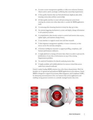 • A source system management capability to fully cross-reference business
objects and to satisfy seemingly conflicting data ownership requirements.
• A data quality function that can find and eliminate duplicate data while
insuring correct data attribute survivorship.
• hA data quality interface to assist with preventing new errors from
entering the system even when data entry is outside the MDM application
itself.
• A continuing data cleansing function to keep the data up to date.
• An internal triggering mechanism to create and deploy change information
to all connected systems.
• A comprehensive data security system to control and monitor data access,
update rights, and maintain change history.
• A user interface to support casual users and data stewards.
• A data migration management capability to insure consistency as data
moves across the real time enterprise.
• A business intelligence structure to support profiling, compliance, and
business performance indicators.
• A single platform to manage all master data objects in order to prevent the
proliferation of new silos of information on top of the existing
fragmentation problem.
• An analytical foundation for directly analyzing master data.
• A highly available and scalable platform for mission critical data access
under heavy mixed workloads.
Oracle’s market leading MDM solutions have all of these characteristics. With the
broadest set of operational and analytical MDM applications in the industry, Oracle
MDM is designed to support Governance, Risk mitigation, and Compliance (GRC)
by eliminating inconsistencies in the core business data across applications and
enabling strong process controls on a centrally managed master data store.
Master Data Management 3
 