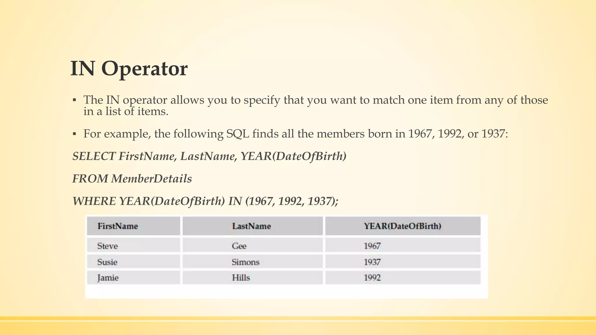 IN Operator ▪ The IN operator allows you to specify that you want to match one item from any of those in a list of items. ▪ For example, the following SQL finds all the members born in 1967, 1992, or 1937: SELECT FirstName, LastName, YEAR(DateOfBirth) FROM MemberDetails WHERE YEAR(DateOfBirth) IN (1967, 1992, 1937); 