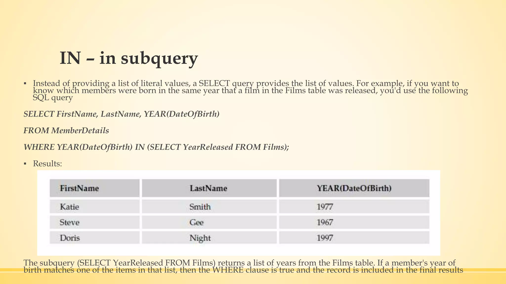 IN – in subquery ▪ Instead of providing a list of literal values, a SELECT query provides the list of values. For example, if you want to know which members were born in the same year that a film in the Films table was released, you'd use the following SQL query SELECT FirstName, LastName, YEAR(DateOfBirth) FROM MemberDetails WHERE YEAR(DateOfBirth) IN (SELECT YearReleased FROM Films); ▪ Results: The subquery (SELECT YearReleased FROM Films) returns a list of years from the Films table. If a member's year of birth matches one of the items in that list, then the WHERE clause is true and the record is included in the final results 