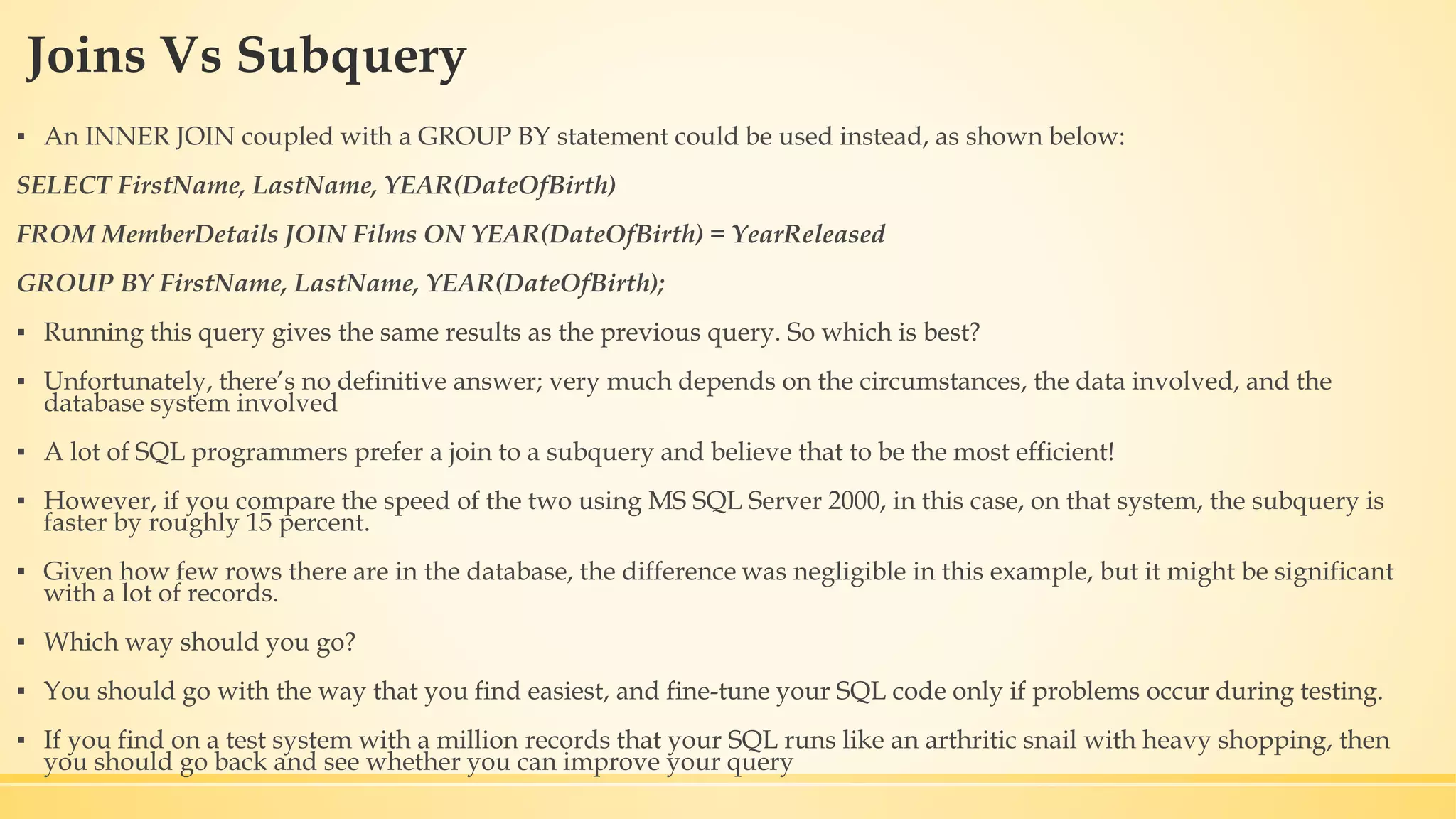 Joins Vs Subquery ▪ An INNER JOIN coupled with a GROUP BY statement could be used instead, as shown below: SELECT FirstName, LastName, YEAR(DateOfBirth) FROM MemberDetails JOIN Films ON YEAR(DateOfBirth) = YearReleased GROUP BY FirstName, LastName, YEAR(DateOfBirth); ▪ Running this query gives the same results as the previous query. So which is best? ▪ Unfortunately, there’s no definitive answer; very much depends on the circumstances, the data involved, and the database system involved ▪ A lot of SQL programmers prefer a join to a subquery and believe that to be the most efficient! ▪ However, if you compare the speed of the two using MS SQL Server 2000, in this case, on that system, the subquery is faster by roughly 15 percent. ▪ Given how few rows there are in the database, the difference was negligible in this example, but it might be significant with a lot of records. ▪ Which way should you go? ▪ You should go with the way that you find easiest, and fine-tune your SQL code only if problems occur during testing. ▪ If you find on a test system with a million records that your SQL runs like an arthritic snail with heavy shopping, then you should go back and see whether you can improve your query 