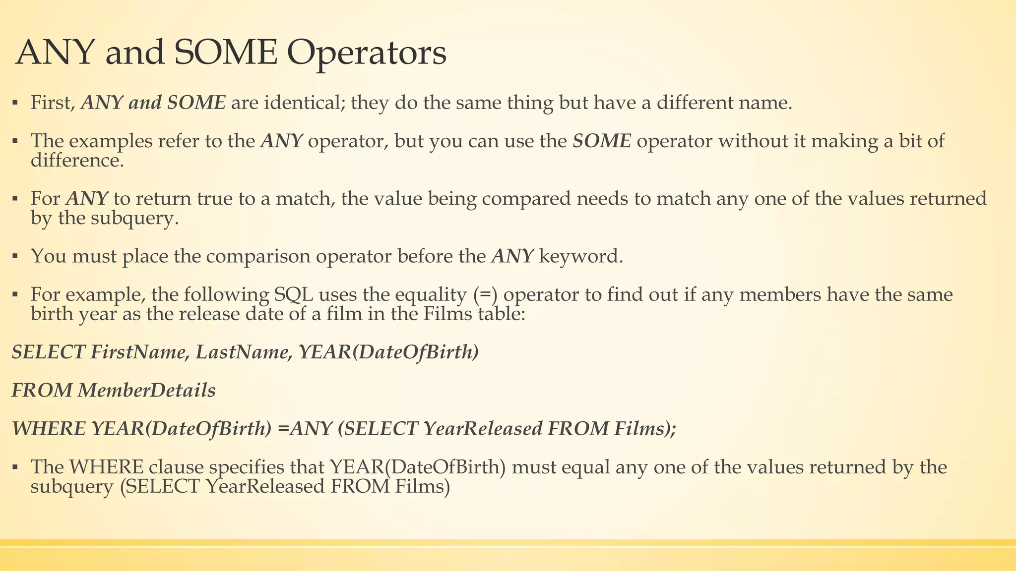 ANY and SOME Operators ▪ First, ANY and SOME are identical; they do the same thing but have a different name. ▪ The examples refer to the ANY operator, but you can use the SOME operator without it making a bit of difference. ▪ For ANY to return true to a match, the value being compared needs to match any one of the values returned by the subquery. ▪ You must place the comparison operator before the ANY keyword. ▪ For example, the following SQL uses the equality (=) operator to find out if any members have the same birth year as the release date of a film in the Films table: SELECT FirstName, LastName, YEAR(DateOfBirth) FROM MemberDetails WHERE YEAR(DateOfBirth) =ANY (SELECT YearReleased FROM Films); ▪ The WHERE clause specifies that YEAR(DateOfBirth) must equal any one of the values returned by the subquery (SELECT YearReleased FROM Films) 