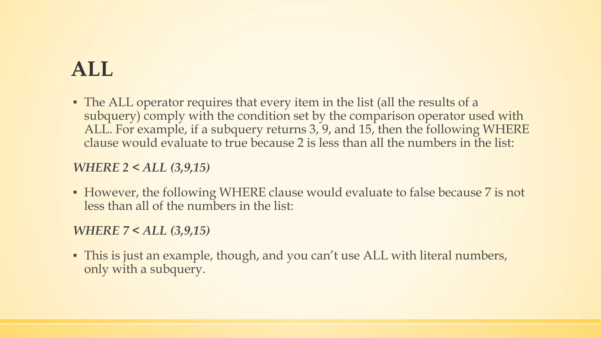 ALL ▪ The ALL operator requires that every item in the list (all the results of a subquery) comply with the condition set by the comparison operator used with ALL. For example, if a subquery returns 3, 9, and 15, then the following WHERE clause would evaluate to true because 2 is less than all the numbers in the list: WHERE 2 < ALL (3,9,15) ▪ However, the following WHERE clause would evaluate to false because 7 is not less than all of the numbers in the list: WHERE 7 < ALL (3,9,15) ▪ This is just an example, though, and you can’t use ALL with literal numbers, only with a subquery. 