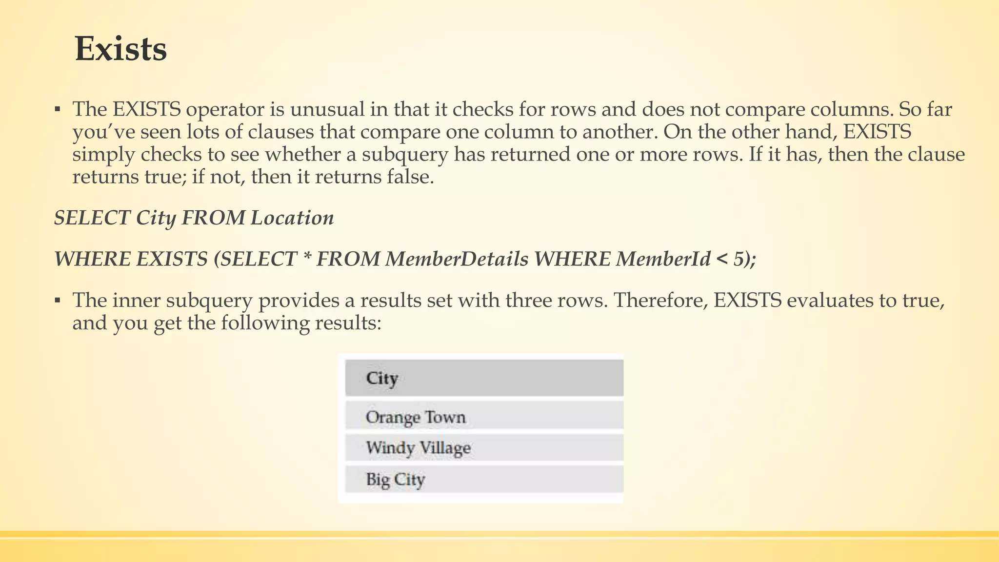 Exists ▪ The EXISTS operator is unusual in that it checks for rows and does not compare columns. So far you’ve seen lots of clauses that compare one column to another. On the other hand, EXISTS simply checks to see whether a subquery has returned one or more rows. If it has, then the clause returns true; if not, then it returns false. SELECT City FROM Location WHERE EXISTS (SELECT * FROM MemberDetails WHERE MemberId < 5); ▪ The inner subquery provides a results set with three rows. Therefore, EXISTS evaluates to true, and you get the following results: 