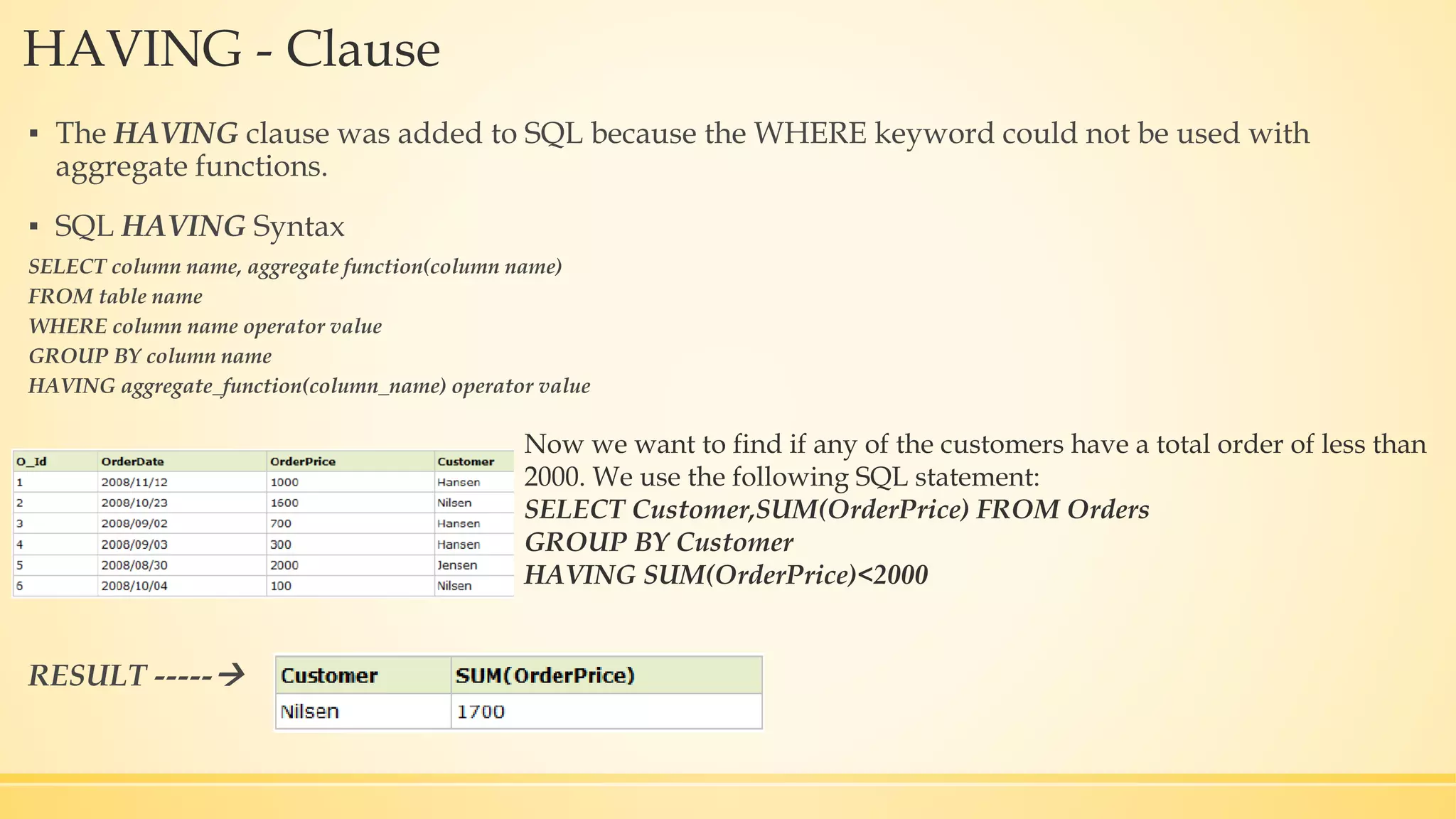 HAVING - Clause ▪ The HAVING clause was added to SQL because the WHERE keyword could not be used with aggregate functions. ▪ SQL HAVING Syntax SELECT column name, aggregate function(column name) FROM table name WHERE column name operator value GROUP BY column name HAVING aggregate_function(column_name) operator value RESULT ----- Now we want to find if any of the customers have a total order of less than 2000. We use the following SQL statement: SELECT Customer,SUM(OrderPrice) FROM Orders GROUP BY Customer HAVING SUM(OrderPrice)<2000 