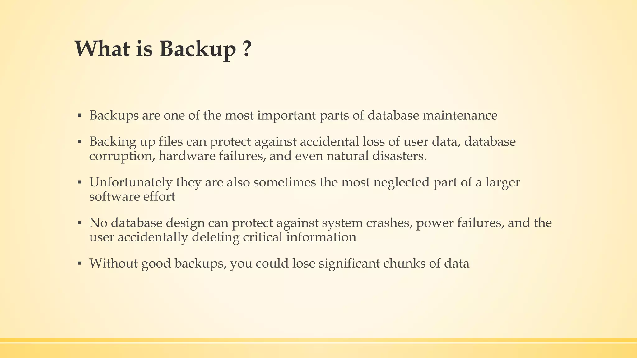 What is Backup ? ▪ Backups are one of the most important parts of database maintenance ▪ Backing up files can protect against accidental loss of user data, database corruption, hardware failures, and even natural disasters. ▪ Unfortunately they are also sometimes the most neglected part of a larger software effort ▪ No database design can protect against system crashes, power failures, and the user accidentally deleting critical information ▪ Without good backups, you could lose significant chunks of data 