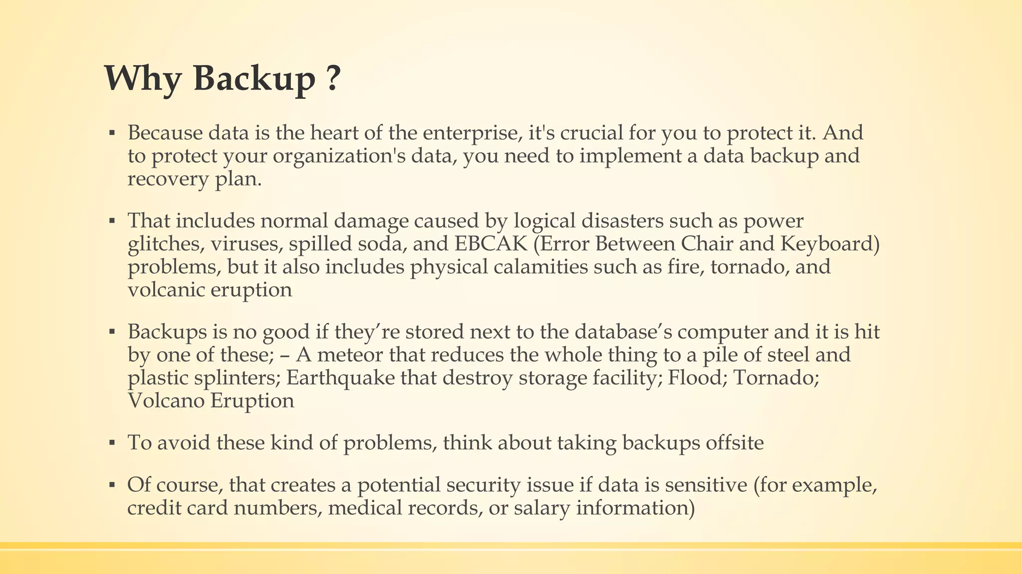 Why Backup ? ▪ Because data is the heart of the enterprise, it's crucial for you to protect it. And to protect your organization's data, you need to implement a data backup and recovery plan. ▪ That includes normal damage caused by logical disasters such as power glitches, viruses, spilled soda, and EBCAK (Error Between Chair and Keyboard) problems, but it also includes physical calamities such as fire, tornado, and volcanic eruption ▪ Backups is no good if they’re stored next to the database’s computer and it is hit by one of these; – A meteor that reduces the whole thing to a pile of steel and plastic splinters; Earthquake that destroy storage facility; Flood; Tornado; Volcano Eruption ▪ To avoid these kind of problems, think about taking backups offsite ▪ Of course, that creates a potential security issue if data is sensitive (for example, credit card numbers, medical records, or salary information) 
