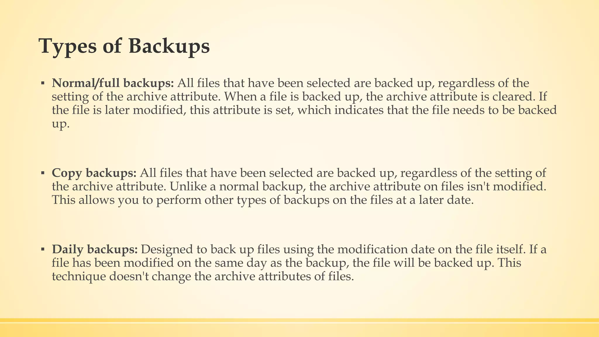 Types of Backups ▪ Normal/full backups: All files that have been selected are backed up, regardless of the setting of the archive attribute. When a file is backed up, the archive attribute is cleared. If the file is later modified, this attribute is set, which indicates that the file needs to be backed up. ▪ Copy backups: All files that have been selected are backed up, regardless of the setting of the archive attribute. Unlike a normal backup, the archive attribute on files isn't modified. This allows you to perform other types of backups on the files at a later date. ▪ Daily backups: Designed to back up files using the modification date on the file itself. If a file has been modified on the same day as the backup, the file will be backed up. This technique doesn't change the archive attributes of files. 