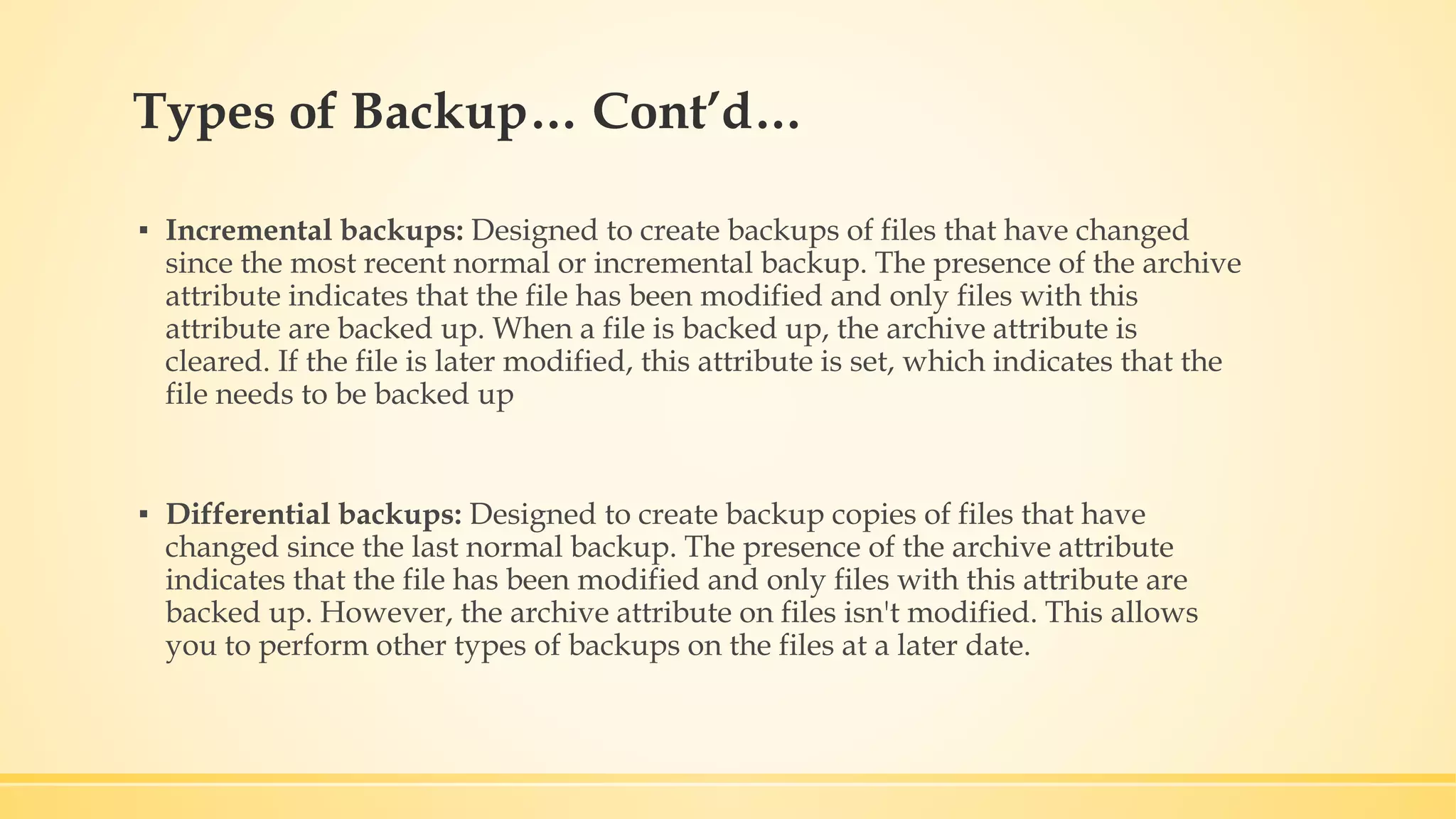 Types of Backup… Cont’d… ▪ Incremental backups: Designed to create backups of files that have changed since the most recent normal or incremental backup. The presence of the archive attribute indicates that the file has been modified and only files with this attribute are backed up. When a file is backed up, the archive attribute is cleared. If the file is later modified, this attribute is set, which indicates that the file needs to be backed up ▪ Differential backups: Designed to create backup copies of files that have changed since the last normal backup. The presence of the archive attribute indicates that the file has been modified and only files with this attribute are backed up. However, the archive attribute on files isn't modified. This allows you to perform other types of backups on the files at a later date. 