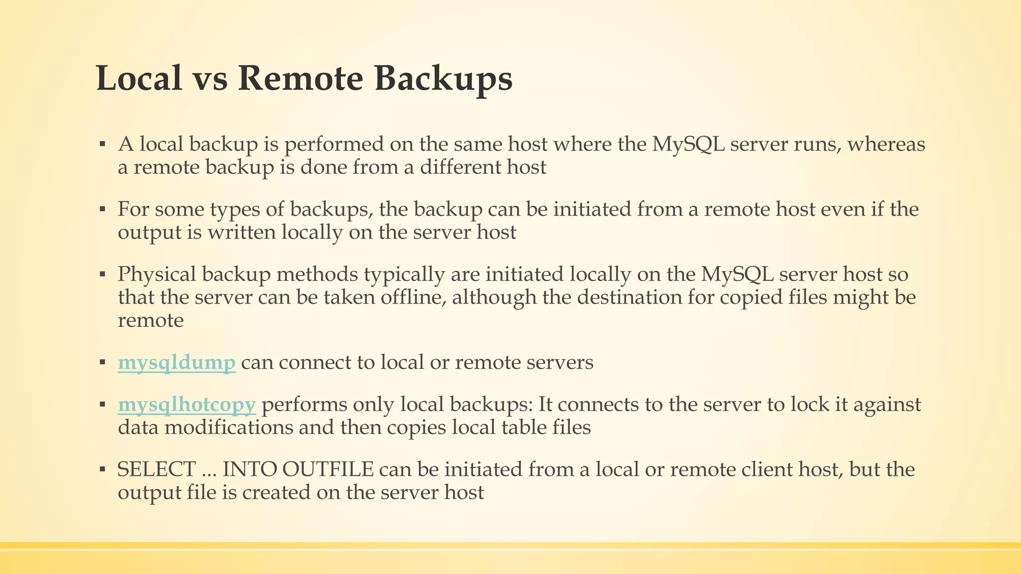 Local vs Remote Backups ▪ A local backup is performed on the same host where the MySQL server runs, whereas a remote backup is done from a different host ▪ For some types of backups, the backup can be initiated from a remote host even if the output is written locally on the server host ▪ Physical backup methods typically are initiated locally on the MySQL server host so that the server can be taken offline, although the destination for copied files might be remote ▪ mysqldump can connect to local or remote servers ▪ mysqlhotcopy performs only local backups: It connects to the server to lock it against data modifications and then copies local table files ▪ SELECT ... INTO OUTFILE can be initiated from a local or remote client host, but the output file is created on the server host 
