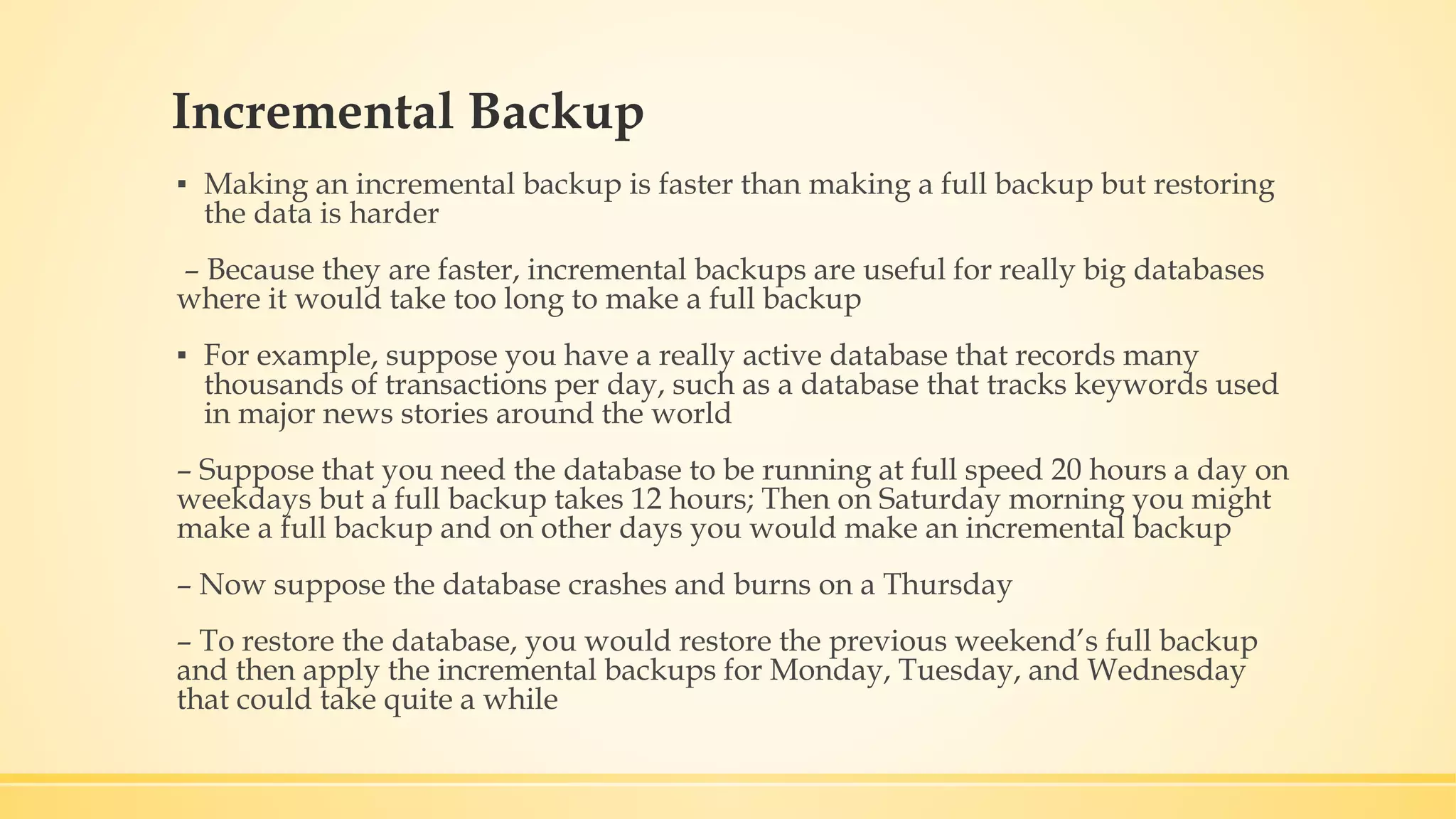 Incremental Backup ▪ Making an incremental backup is faster than making a full backup but restoring the data is harder – Because they are faster, incremental backups are useful for really big databases where it would take too long to make a full backup ▪ For example, suppose you have a really active database that records many thousands of transactions per day, such as a database that tracks keywords used in major news stories around the world – Suppose that you need the database to be running at full speed 20 hours a day on weekdays but a full backup takes 12 hours; Then on Saturday morning you might make a full backup and on other days you would make an incremental backup – Now suppose the database crashes and burns on a Thursday – To restore the database, you would restore the previous weekend’s full backup and then apply the incremental backups for Monday, Tuesday, and Wednesday that could take quite a while 