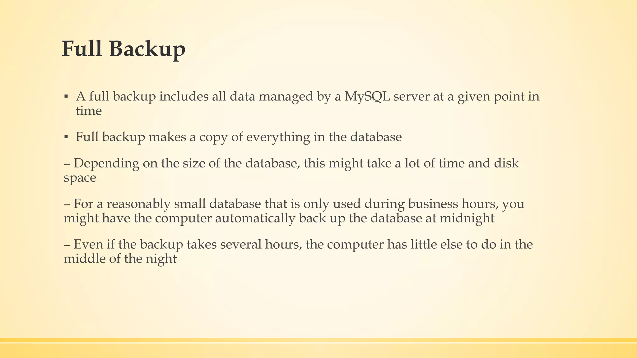 Full Backup ▪ A full backup includes all data managed by a MySQL server at a given point in time ▪ Full backup makes a copy of everything in the database – Depending on the size of the database, this might take a lot of time and disk space – For a reasonably small database that is only used during business hours, you might have the computer automatically back up the database at midnight – Even if the backup takes several hours, the computer has little else to do in the middle of the night 