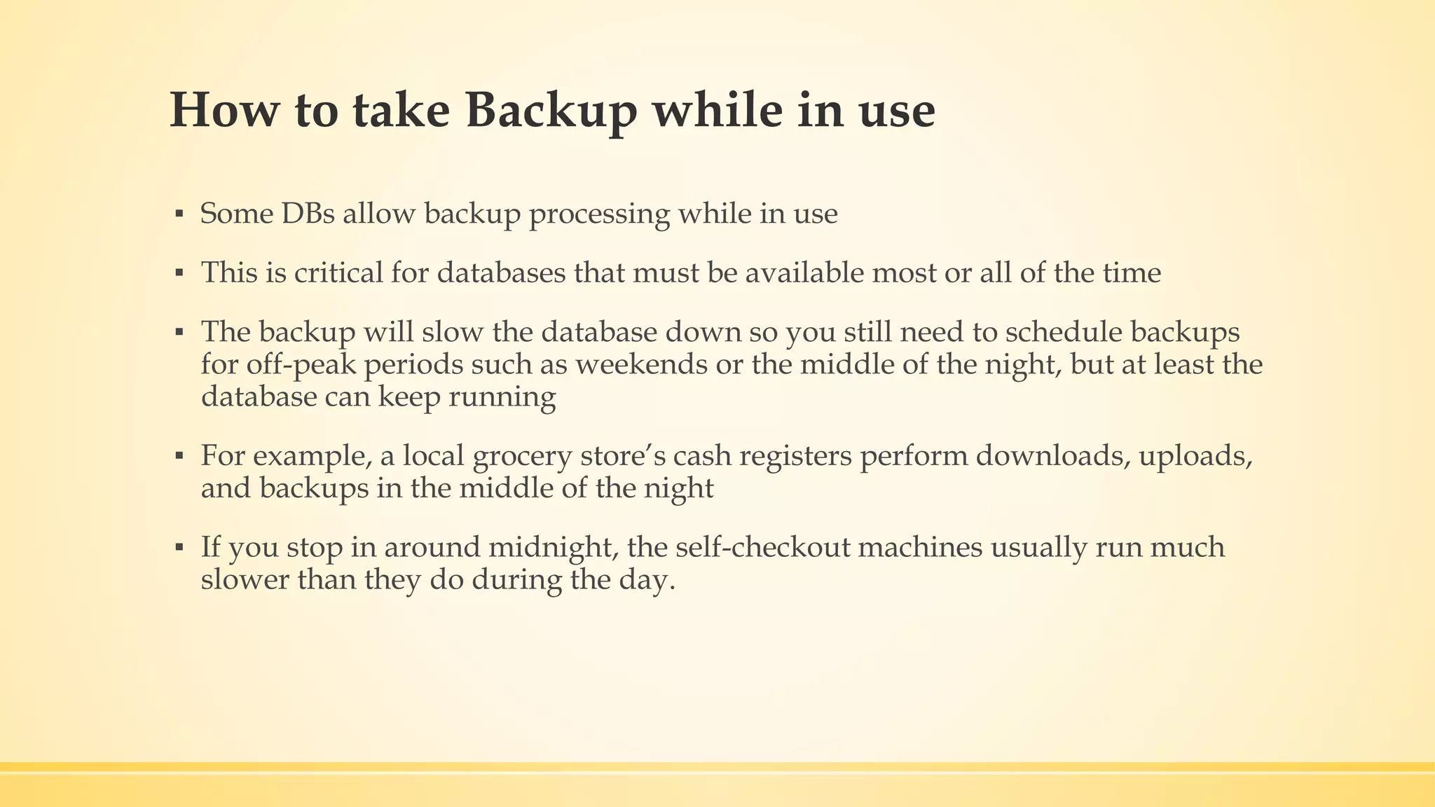 How to take Backup while in use ▪ Some DBs allow backup processing while in use ▪ This is critical for databases that must be available most or all of the time ▪ The backup will slow the database down so you still need to schedule backups for off-peak periods such as weekends or the middle of the night, but at least the database can keep running ▪ For example, a local grocery store’s cash registers perform downloads, uploads, and backups in the middle of the night ▪ If you stop in around midnight, the self-checkout machines usually run much slower than they do during the day. 
