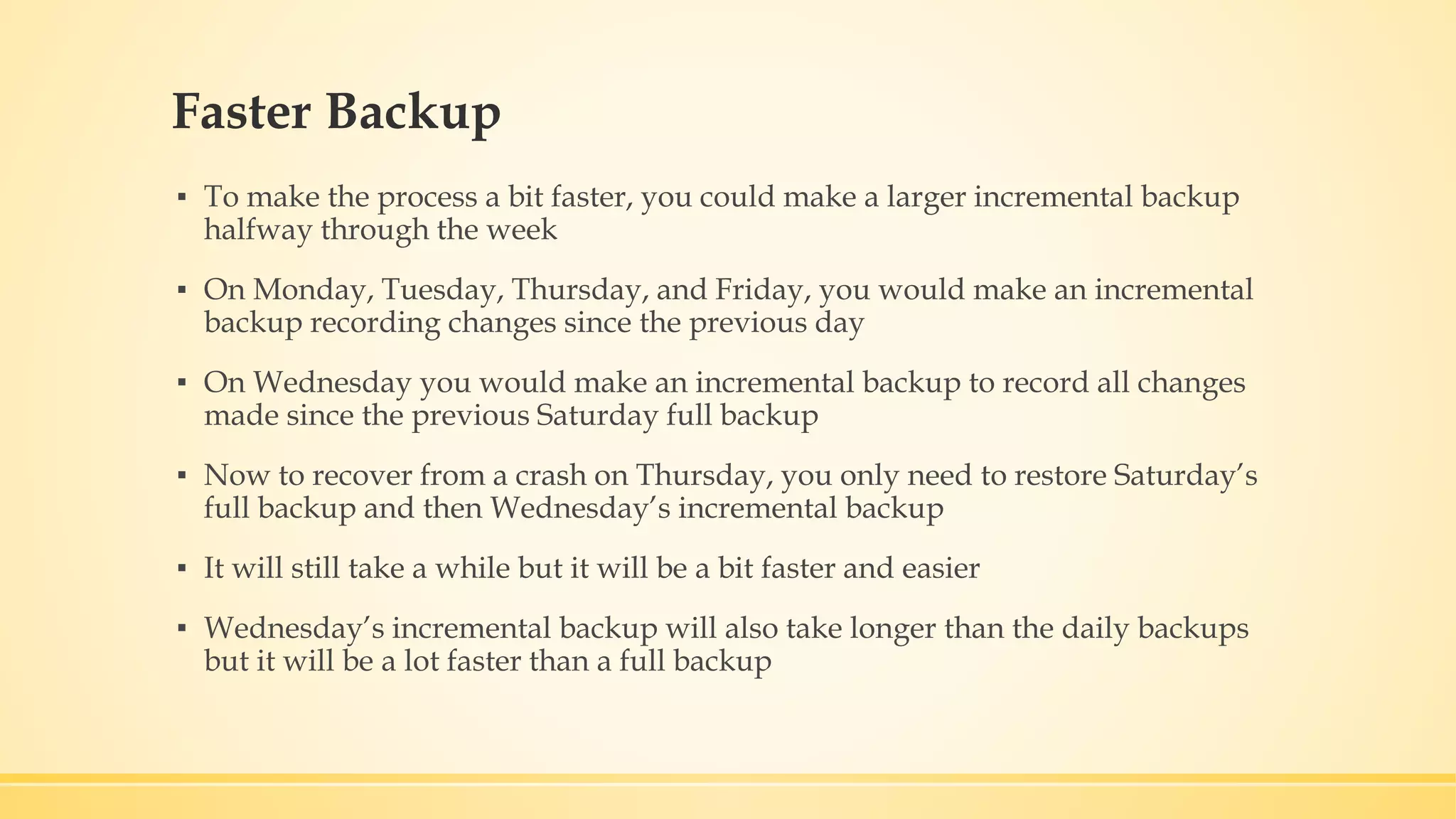 Faster Backup ▪ To make the process a bit faster, you could make a larger incremental backup halfway through the week ▪ On Monday, Tuesday, Thursday, and Friday, you would make an incremental backup recording changes since the previous day ▪ On Wednesday you would make an incremental backup to record all changes made since the previous Saturday full backup ▪ Now to recover from a crash on Thursday, you only need to restore Saturday’s full backup and then Wednesday’s incremental backup ▪ It will still take a while but it will be a bit faster and easier ▪ Wednesday’s incremental backup will also take longer than the daily backups but it will be a lot faster than a full backup 