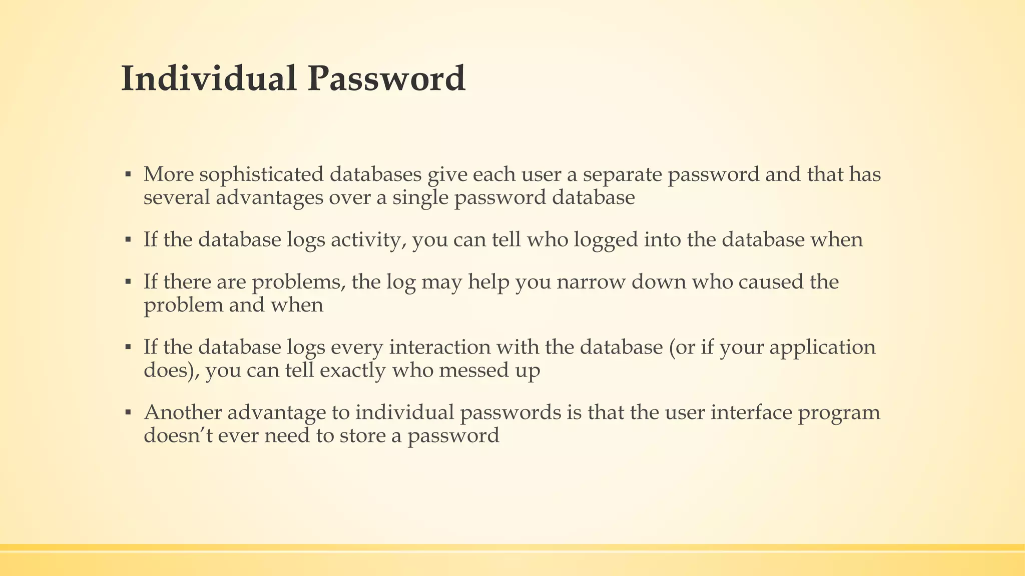 Individual Password ▪ More sophisticated databases give each user a separate password and that has several advantages over a single password database ▪ If the database logs activity, you can tell who logged into the database when ▪ If there are problems, the log may help you narrow down who caused the problem and when ▪ If the database logs every interaction with the database (or if your application does), you can tell exactly who messed up ▪ Another advantage to individual passwords is that the user interface program doesn’t ever need to store a password 