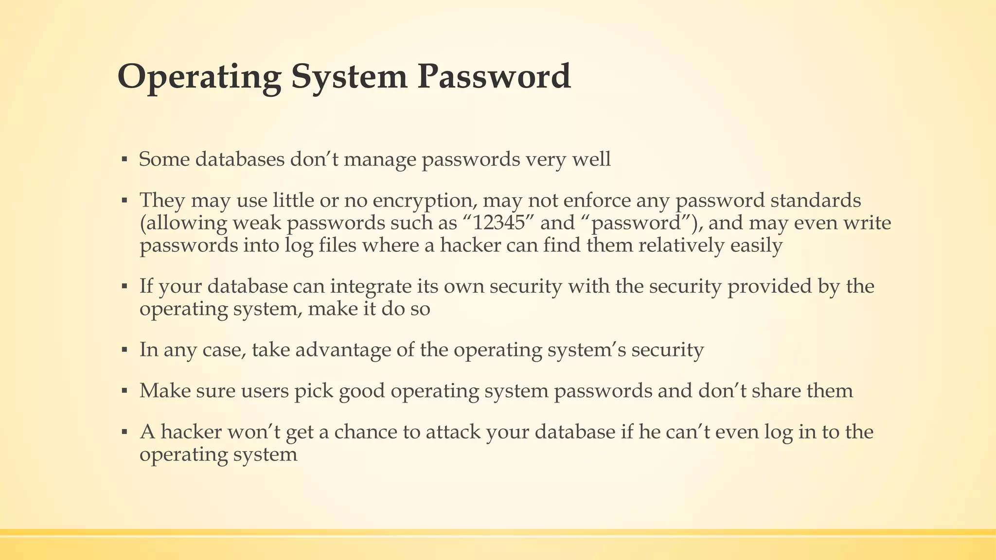 Operating System Password ▪ Some databases don’t manage passwords very well ▪ They may use little or no encryption, may not enforce any password standards (allowing weak passwords such as “12345” and “password”), and may even write passwords into log files where a hacker can find them relatively easily ▪ If your database can integrate its own security with the security provided by the operating system, make it do so ▪ In any case, take advantage of the operating system’s security ▪ Make sure users pick good operating system passwords and don’t share them ▪ A hacker won’t get a chance to attack your database if he can’t even log in to the operating system 